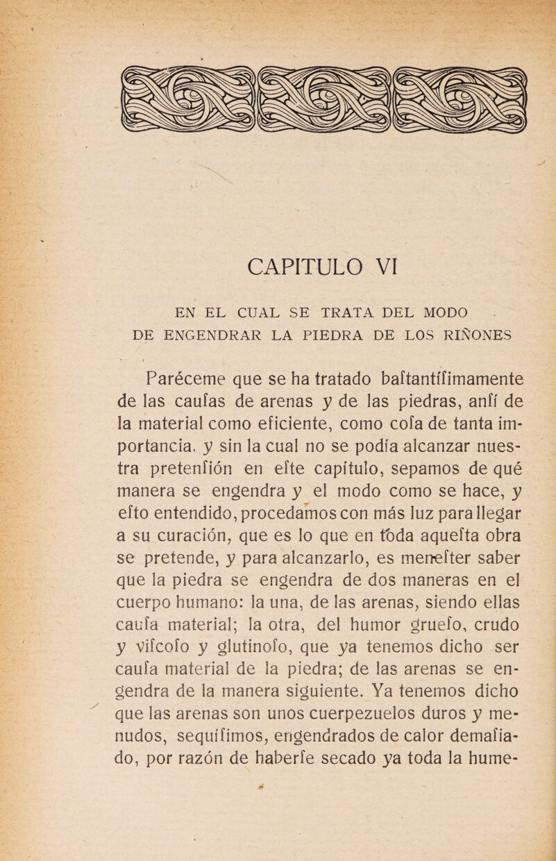 CAPITULO VI EN EL CUAL SE TRATA DEL MODO DE ENGENDRAR LA PIEDRA DE LOS RIÑONES Paréceme que se ha tratado baftantífimamente de las caulas de arenas y de las piedras, aníí de la material como eficiente, como cofa de tanta im¬ portancia, y sin la cual no se podía alcanzar nues¬ tra pretenfión en efte capítulo, sepamos de qué manera se engendra y el modo como se hace, y efto entendido, procedamos con más luz para llegar a su curación, que es lo que en toda aquefta obra se pretende, y para alcanzarlo, es menefter saber que la piedra se engendra de dos maneras en el cuerpo humano: la una, de las arenas, siendo ellas caufa material; la otra, del humor gruefo, crudo y vifcofo y glutinofo, que ya tenemos dicho ser caufa material de la piedra; de las arenas se en¬ gendra de la manera siguiente. Ya tenemos dicho que las arenas son unos cuerpezuelos duros y me¬ nudos, sequífimos, engendrados de calor demafia- do, por razón de haberte secado ya toda la hume-