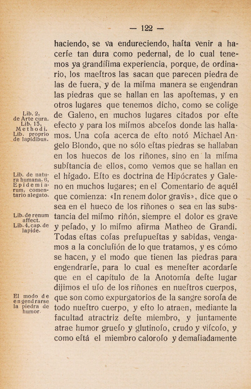 Lib. 2, de Arte cura. Lib. 13, M e t h o d i. Lib. proprio de lapidibus. Lib. de natu¬ ra humana. 6, Epidemia- rum, comen¬ tario alegato. Lib.derenum affect. Lib. 4, cap. de lapide. El modo de engendrarse la piedra de humor. haciendo, se va endureciendo, hafta venir a ha¬ cerle tan dura como pedernal, de lo cual tene¬ mos ya grandííima experiencia, porque, de ordina¬ rio, los maeítros las sacan que parecen piedra de las de fuera, y de la mifma manera se engendran las piedras que se hallan en las apoftemas, y en otros lugares que tenemos dicho, como se colige de Galeno, en muchos lugares citados por efte efecto y para los mifmos abcefos donde las halla¬ mos. Una cofa acerca de efto notó Michael An¬ gelo Blondo, que no sólo eftas piedras se hallaban en los huecos de los riñones, sino en la mifma subftancia de ellos, como Vemos que se hallan en el hígado. Efto es doctrina de Hipócrates y Gale¬ no en muchos lugares; en el Comentario de aquél que comienza: «In renem dolor gravis», dice que o sea en el hueco de los riñones o sea en las subs¬ tancia del mifmo riñón, siempre el dolor es grave y pefado, y lo mifmo afirma Matheo de Grandi. Todas eftas cofas prefupueftas y sabidas, venga¬ mos a la conclufión de lo que tratamos, y es cómo se hacen, y el modo que tienen las piedras para engendrarte, para lo cual es menefter acordarte que en el capítulo de la Anotomía defte lugar dijimos el ufo de los riñones en nueftros cuerpos, que son como expurgatorios de la sangre sorofa de todo nueftro cuerpo, y efto lo atraen, mediante la facultad atractriz defte miembro, y juntamente atrae humor gruefo y glutinofo, crudo y vifcofo, y como eftá el miembro calorofo y demafiadamente