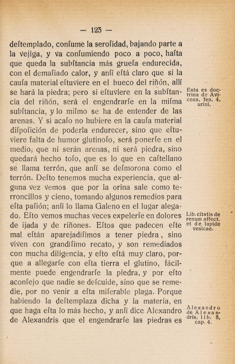 deítemplado, confume la serofidad, bajando parte a la vejiga, y Va confumiendo poco a poco, hafta que queda la subítancia más gruefa endurecida, con el demafiado calor, y ahfí eftá claro que si la cauía material eítuviere en el hueco del riñón, allí se hará la piedra; pero si eítuviere en la subftan- cia del riñón, será el engendrarle en la mifma subítancia, y lo miímo se ha de entender de las arenas. Y si acaío no hubiere en la cauta material diípofición de poderla endurecer, sino que eftu- viere falta de humor glutinofo, será ponerte en el medio, que ni serán arenas, ni será piedra, sino quedará hecho tofo, que es lo que en caftellano se llama terrón, que anfí se deímorona como el terrón. Defto tenemos mucha experiencia, que al¬ guna vez Vemos que por la orina sale como te- rroncillos y cieno, tomando algunos remedios para efta paíión; anfí lo llama Galeno en el lugar alega¬ do. Eíto vemos muchas veces expelerte en dolores de ijada y de riñones. Eftos que padecen efte mal eftán aparejadísimos a tener piedra, sino viven con grandífimo recato, y son remediados con mucha diligencia, y efto eftá muy claro, por¬ que a allegarte con efta tierra el glutino, fácil¬ mente puede engendrarte la piedra, y por efto aconfejo que nadie se defcuide, sino que se reme¬ die, por no venir a efta miferable plaga. Porque habiendo la deftemplaza dicha y la materia, en que haga efta lo más hecho, y anfí dice Alexandro de Alexandris que el engendrarte las piedras es Esta es doc¬ trina de Avi- cena, fen. 4, urini. Lib.citatis de renum affect. et de lapide vesicae. Alexandro de A 1 e xa n- dris, lib. 5, cap. 4.