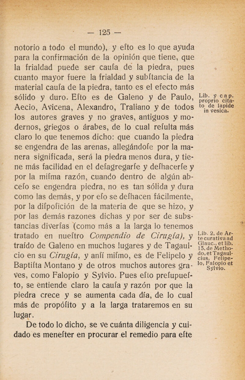 notorio a todo el mundo), y efto es lo que ayuda para ia confirmación de la opinión que tiene, que la frialdad puede ser caufa de la piedra, pues cuanto mayor fuere la frialdad y subftancia de la material caufa de la piedra, tanto es el efecto más sólido y duro. Efto es de Galeno y de Paulo, Aecio, Avicena, Alejandro, Traliano y de todos los autores graves y no graves, antiguos y mo¬ dernos, griegos o árabes, de lo cual refulta más claro lo que tenemos dicho: que cuando la piedra se engendra de las arenas, allegándote por la ma¬ nera significada, será la piedra menos dura, y tie¬ ne más facilidad en el defagregarfe y defhacerfe y por la mifma razón, cuando dentro de algún ab- cefo se engendra piedra, no es tan sólida y dura como las demás, y por efo se defhacen fácilmente, por la diípofición de la materia de que se hizo, y por las demás razones dichas y por ser de subs¬ tancias diverfas (como más a la larga lo tenemos tratado en nueftro Compendio de Cirugía), y traído de Galeno en muchos lugares y de Tagaul- cio en su Cirugía, y anfí miímo, es de Felipelo y Baptifta Montano y de otros muchos autores gra¬ ves, como Falopio y Sylvio. Pues efto prefupuef- to, se entiende claro la caufa y razón por que la piedra crece y se aumenta cada día, de lo cual más de propóíito y a la larga trataremos en su lugar. De todo lo dicho, se ve cuánta diligencia y cui¬ dado es menefter en procurar el remedio para efte Lib. y cap. proprio cita- to de lapide in vesica. ■> Lib. 2, de Ar¬ te curativa ad Glauc., et lib. 13, de Metho- do,etTagaul- cius, Felípe- lo, Falopio et Sylvio.