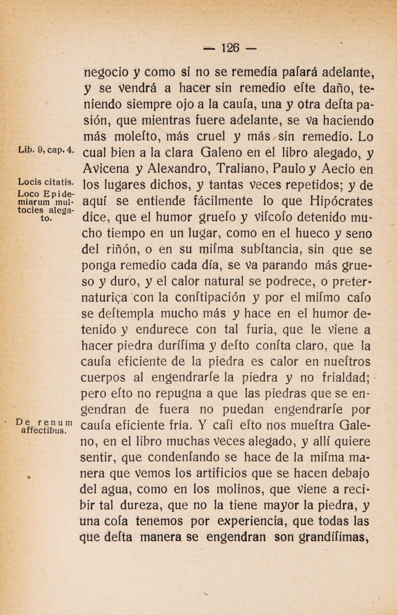 Lib. 9, cap. 4. Locis citatis. Loco Epide- miarum mui- tocies alega¬ to. De r e n u m affectibus. ♦ negocio y como si no se remedia pafará adelante, y se vendrá a hacer sin remedio eíte daño, te¬ niendo siempre ojo a la caufa, una y otra delta pa¬ sión, que mientras fuere adelante, se va haciendo más molefto, más cruel y más sin remedio. Lo cual bien a la clara Galeno en el libro alegado, y Avicena y Alejandro, Traliano, Paulo y Aecio en los lugares dichos, y tantas veces repetidos; y de aquí se entiende fácilmente lo que Hipócrates dice, que el humor gruefo y vifcofo detenido mu¬ cho tiempo en un lugar, como en el hueco y seno del riñón, o en su mifma subftancia, sin que se ponga remedio cada día, se va parando más grue¬ so y duro, y el calor natural se podrece, o preter- naturica con la conftipación y por el miímo cafo se deftempla mucho más y hace en el humor de¬ tenido y endurece con tal furia, que le viene a hacer piedra durífima y defto confía claro, que la caufa eficiente de la piedra es calor en nueftros cuerpos al engendrarte la piedra y no frialdad; pero efto no repugna a que las piedras que se en¬ gendran de fuera no puedan engendrarte por caufa eficiente fría. Y cafi efto nos mueftra Gale¬ no, en el libro muchas veces alegado, y allí quiere sentir, que condenfando se hace de la mifma ma¬ nera que vemos los artificios que se hacen debajo del agua, como en los molinos, que viene a reci¬ bir tal dureza, que no la tiene mayor la piedra, y una cofa tenemos por experiencia, que todas las que deíta manera se engendran son grandífimas,