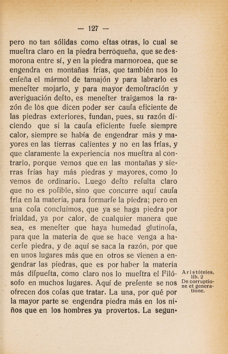pero no tan sólidas como eftas otras, lo cual se mueítra claro en la piedra berroqueña, que se des¬ morona entre sí, y en la piedra marmoroea, que se engendra en montañas frías, que también nos lo enfeña el mármol de tamajón y para labrarlo es menefter mojarlo, y para mayor demoftración y averiguación defto, es menefter traigamos la ra¬ zón de lós que dicen poder ser caufa eficiente de las piedras exteriores, fundan, pues, su razón di¬ ciendo que si la caula eficiente fuefe siempre calor, siempre se había de engendrar más y ma¬ yores en las tierras calientes y no en las frías, y que claramente la experiencia nos mueítra al con¬ trario, porque vemos que en las montañas y sie¬ rras frías hay más piedras y mayores, como lo vemos de ordinario. Luego defto refulta claro que no es pofible, sino que concurre aquí caufa fría en la materia, para formarle la piedra; pero en una cofa concluimos, que ya se haga piedra por frialdad, ya por calor, de cualquier manera que sea, es menefter que haya humedad glutinofa, para que la materia de que se hace venga a ha¬ cerle piedra, y de aquí se saca la razón, por que en unos lugares más que en otros se vienen a en¬ gendrar las piedras, que es por haber la materia más difpuefta, como claro nos lo mueítra el Filó¬ sofo en muchos lugares. Aquí de prefente se nos ofrecen dos cofas que tratar. La una, por qué por la mayor parte se engendra piedra más en los ni¬ ños que en los hombres ya provertos. La segun- Ar i s tételes, lib. 2 De corruptio- ne et genera- tione.