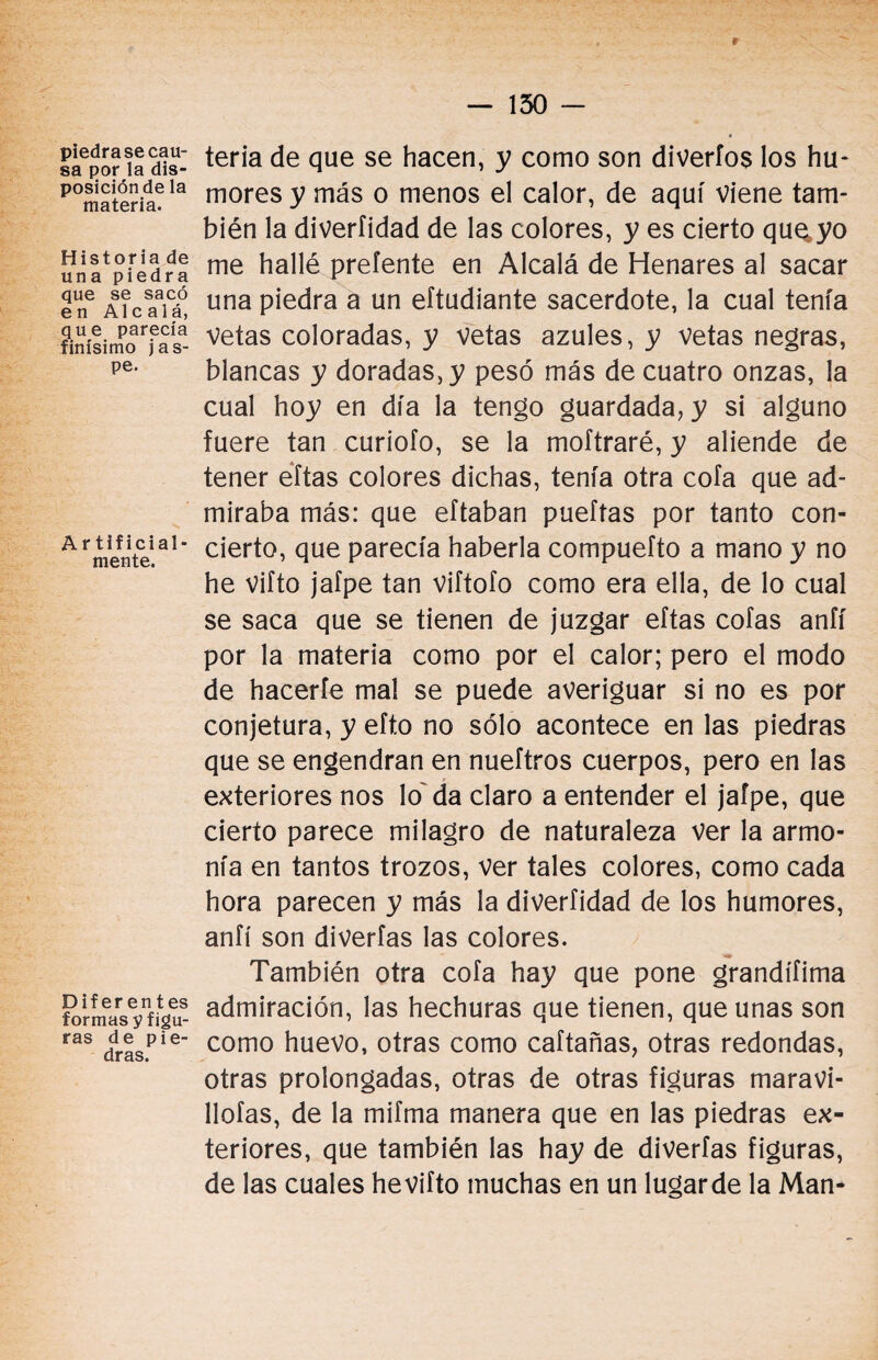 r piedra se cau¬ sa por la dis¬ posición de la materia. Historia de una piedra que se sacó en Alcalá, que parecía finísimo jas¬ pe. A rtificial- mente. Diferentes formas y figu¬ ras de pie¬ dras. — 130 - teria de que se hacen, y como son diveríos los hu¬ mores y más o menos el calor, de aquí viene tam¬ bién la diverfidad de las colores, y es cierto que. yo me hallé preíente en Alcalá de Henares al sacar una piedra a un eftudiante sacerdote, la cual tenía vetas coloradas, y vetas azules, y Vetas negras, blancas y doradas, y pesó más de cuatro onzas, la cual hoy en día la tengo guardada, y si alguno fuere tan curioío, se la moftraré, y aliende de tener eftas colores dichas, tenía otra cofa que ad¬ miraba más: que eftaban pueítas por tanto con¬ cierto, que parecía haberla compuefto a mano y no he vifto jafpe tan viítofo como era ella, de lo cual se saca que se tienen de juzgar eftas cofas aníí por la materia como por el calor; pero el modo de hacerle mal se puede averiguar si no es por conjetura, y efto no sólo acontece en las piedras que se engendran en nueftros cuerpos, pero en las exteriores nos lo' da claro a entender el jafpe, que cierto parece milagro de naturaleza ver la armo¬ nía en tantos trozos, ver tales colores, como cada hora parecen y más la diverfidad de los humores, anfí son diverfas las colores. También otra cofa hay que pone grandífima admiración, las hechuras que tienen, que unas son como huevo, otras como caftañas, otras redondas, otras prolongadas, otras de otras figuras maravi- llofas, de la mifma manera que en las piedras ex¬ teriores, que también las hay de diverfas figuras, de las cuales hevifto muchas en un lugarde la Man*