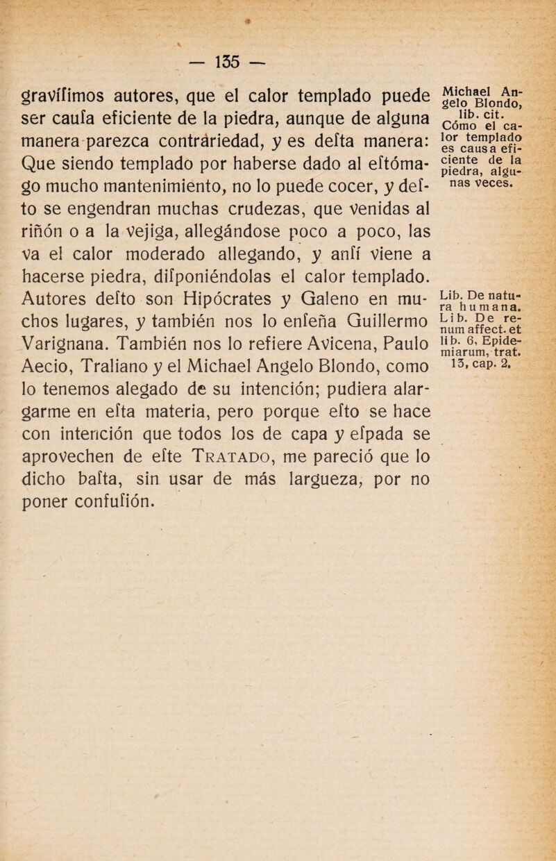 gravífimos autores, que el calor templado puede ser caula eficiente de la piedra, aunque de alguna manera parezca contráriedad, y es delta manera: Que siendo templado por haberse dado al eftóma- go mucho mantenimiento, no lo puede cocer, y def- to se engendran muchas crudezas, que venidas al riñón o a la vejiga, allegándose poco a poco, las va el calor moderado allegando, y anfí viene a hacerse piedra, deponiéndolas el calor templado. Autores defto son Hipócrates y Galeno en mu¬ chos lugares, y también nos lo enfeña Guillermo Varignana. También nos lo refiere Avicena, Paulo Aecio, Traliano y el Michael Angelo Blondo, como lo tenemos alegado de su intención; pudiera alar¬ garme en efta materia, pero porque efto se hace con intención que todos los de capa y efpada se aprovechen de eíte Tratado, me pareció que lo dicho bafta, sin usar de más largueza, por no poner confufión. Michael An¬ gelo Blondo, lib. cit. Cómo el ca¬ lor templado es causa efi¬ ciente de la piedra, algu¬ nas veces. Lib. De natu¬ ra humana. Lib, De re- num affect. et lib. 6, Epide- miarum, trat. 15, cap. 2.