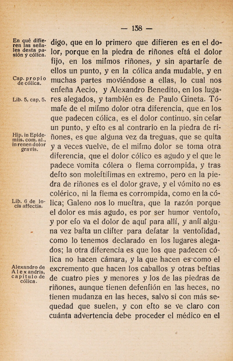 En qué difie¬ ren las seña¬ les desta pa¬ sión y cólica. Cap. propio de cólica. Lib. 5, cap. 5. Hip. in Epide- miis, com. al., inrenen dolor gravis. Lib. 6 de lo¬ éis affectis. Alexandro de Al e x andris, c a p í t u 1 o de cólica. digo, que en lo primero que difieren es en el do¬ lor, porque en la piedra de riñones eftá el dolor fijo, en los miímos riñones, y sin apartarle de ellos un punto, y en la cólica anda mudable, y en muchas partes moviéndose a ellas, lo cual nos enfeña Aecio, y Alexandro Benedito, en los luga¬ res alegados, y también es de Paulo Gineta. Tó¬ mate de el mifmo dolor otra diferencia, que en los que padecen cólica, es el dolor continuo, sincefar un punto, y efto es al contrario en la piedra de ri¬ ñones, es que alguna vez da treguas, que se quita y a veces vuelve, de el mifmo dolor se toma otra diferencia, que el dolor cólico es agudo y el que le padece vomita cólera o flema corrompida, y tras defto son moleftífimas en extremo, pero en la pie¬ dra de riñones es el dolor grave, y el vómito no es colérico, ni la flema es corrompida, como en la có¬ lica; Galeno nos lo mueftra, que la razón porque el dolor es más agudo, es por ser humor ventofo, y por efo va ei dolor de aquí para allí, y anfí algu¬ na vez bafta un clifter para defatar la ventofidad, como lo tenemos declarado en los lugares alega¬ dos; la otra diferencia es que los que padecen có¬ lica no hacen cámara, y la que hacen es como el excremento que hacen los caballos y otras beftias de cuatro pies y menores y los de las piedras de riñones, aunque tienen defenfión en las heces, no tienen mudanza en las heces, salvo si con más se¬ quedad que suelen, y con efto se ve claro con cuánta advertencia debe proceder el médico en el