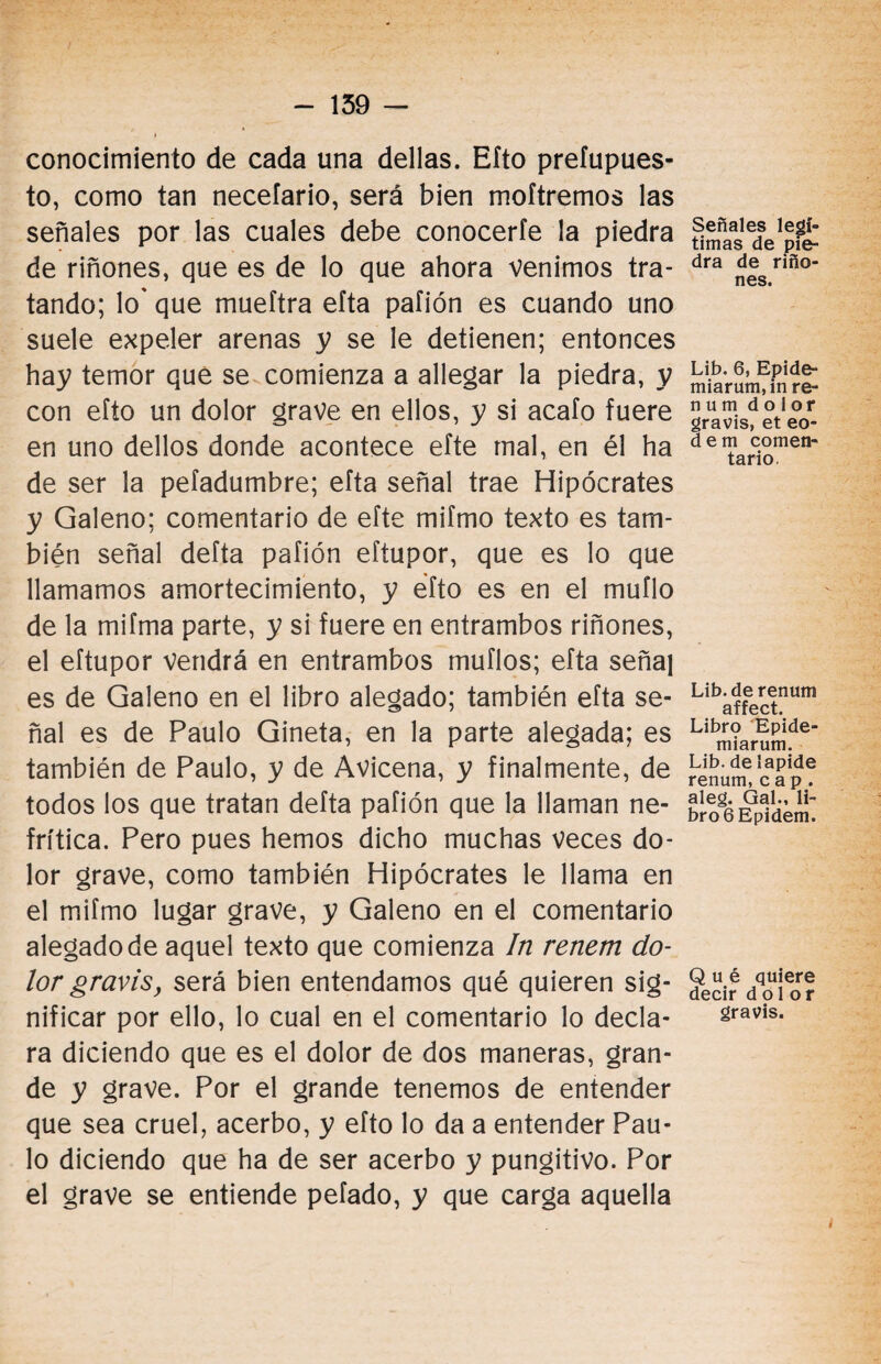 conocimiento de cada una dellas. Efto prefupues- to, como tan neceíario, será bien moftremos las señales por las cuales debe conocerle la piedra de riñones, que es de lo que ahora venimos tra¬ tando; lo' que mueftra eíta paíión es cuando uno suele expeler arenas y se le detienen; entonces hay temor que se comienza a allegar la piedra, y con efto un dolor grave en ellos, y si acafo fuere en uno dellos donde acontece efte mal, en él ha de ser la pefadumbre; efta señal trae Hipócrates y Galeno; comentario de efte mifmo texto es tam¬ bién señal defta pafión eftupor, que es lo que llamamos amortecimiento, y efto es en el muflo de la mifma parte, y si fuere en entrambos riñones, el eftupor Vendrá en entrambos muflos; efta señal es de Galeno en el libro alegado; también efta se¬ ñal es de Paulo Gineta, en la parte alegada; es también de Paulo, y de Avicena, y finalmente, de todos los que tratan defta pafión que la llaman ne¬ frítica. Pero pues hemos dicho muchas veces do¬ lor grave, como también Hipócrates le llama en el mifmo lugar grave, y Galeno en el comentario alegado de aquel texto que comienza In renem do¬ lor gravis, será bien entendamos qué quieren sig¬ nificar por ello, lo cual en el comentario lo decla¬ ra diciendo que es el dolor de dos maneras, gran¬ de y grave. Por el grande tenemos de entender que sea cruel, acerbo, y efto lo da a entender Pau¬ lo diciendo que ha de ser acerbo y pungitivo. Por el grave se entiende pefado, y que carga aquella Señales legí¬ timas de pie¬ dra de riño¬ nes. Lib. 6, Epide- miarum.in re- n u m dolor gravis, et eo- dem comen¬ tario Lib.derenum affect. Libro Epide- miarum. Lib. de lapide renum, cap. aleg. Gal., li¬ bro 6 Epidem. Qué quiere decir dolor gravis.