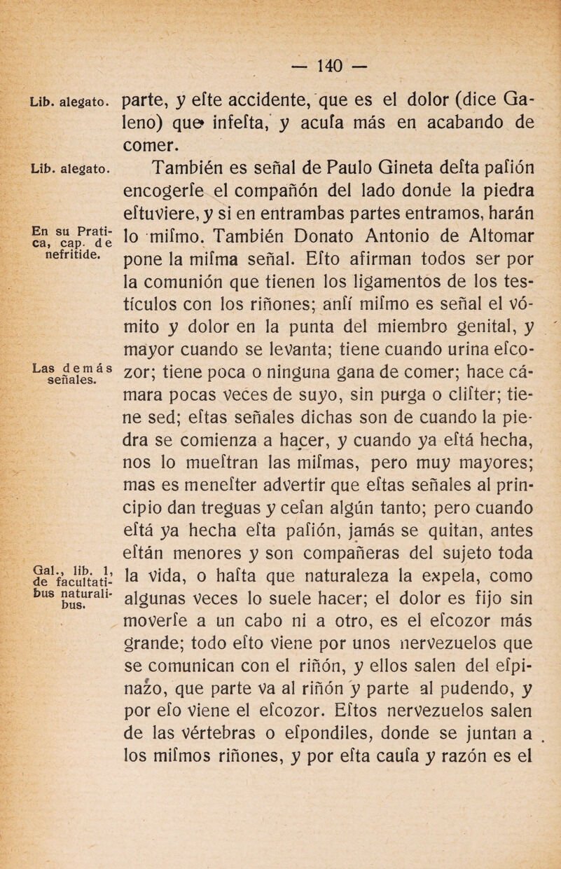 Lib. alegato. Lib. alegato. En su Prati- ca, cap. d e nefritide. Las demás señales. Gal., lib. 1, de facultati- bus naturali* bus. parte, y eíte accidente, que es el dolor (dice Ga¬ leno) que infefta, y acula más en acabando de comer. También es señal de Paulo Gineta delta pafión encogerle el compañón del lado donde la piedra eftuviere,y si en entrambas partes entramos, harán lo miímo. También Donato Antonio de Ahornar pone la miíma señal. Efto afirman todos ser por la comunión que tienen los ligamentos de los tes¬ tículos con los riñones; anfí mifmo es señal el vó¬ mito y dolor en la punta del miembro genital, y mayor cuando se levanta; tiene cuando urina efco- zor; tiene poca o ninguna gana de comer; hace cá¬ mara pocas veces de suyo, sin purga o clifter; tie¬ ne sed; eftas señales dichas son de cuando la pie¬ dra se comienza a hacer, y cuando ya eftá hecha, nos lo mueftran las mifmas, pero muy mayores; mas es menefter advertir que eftas señales al prin¬ cipio dan treguas y celan algún tanto; pero cuando eftá ya hecha efta pafión, jamás se quitan, antes eftán menores y son compañeras del sujeto toda la vida, o hafta que naturaleza la expela, como algunas veces lo suele hacer; el dolor es fijo sin moverle a un cabo ni a otro, es el efcozor más grande; todo efto viene por unos nervezuelos que se comunican con el riñón, y ellos salen del efpi- nazo, que parte va al riñón y parte al pudendo, y por efo viene el efcozor. Eftos nervezuelos salen de las vértebras o efpondiles, donde se juntan a los miímos riñones, y por efta caula y razón es el