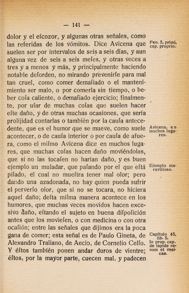 dolor y el efcozor, y algunas otras señales, como las referidas de los vómitos. Dice Avicena que suelen ser por intervalos de seis a seis días, y aun alguna vez de seis a seis mefes, y otras veces a tres y a menos y más, y principalmente haciendo notable deforden, no mirando prevenirle para mal tan cruel, como comer demafiado o el manteni¬ miento ser malo, o por comerla sin tiempo, o be¬ ber cofa caliente, o dermafiado ejercicio; finalmen¬ te, por ufar de muchas cofas que suelen hacer efte daño, y de otras muchas ocasiones, que sería prolijidad contarlas o también por la cauta antece¬ dente, que es el humor que se mueve, como suele acontecer, o de caufa interior o por caufa de afue¬ ra, como el mifmo Avicena dice en muchos luga¬ res, que muchas cofas hacen daño moviéndolas, que si no las tocafen no harían daño, y es buen ejemplo un muladar, que pafando por el que eftá pifado, el cual no mueftra tener mal olor; pero dando una azadonada, no hay quien pueda sufrir el perverfo olor, que si no se tocara, no hiciera aquel daño; defta mifma manera acontece en los humores, que muchas veces movidos hacen exce¬ sivo daño, eftando el sujeto en buena diípoíición antes que los moviefen, o con medicina o con otra ocafión; entre las señales que dijimos era la poca gana de comer; esta señal es de Paulo Gineta, de Alexandro Traliano, de Aecio, de Cornelio Celio. Y éftos también ponen andar duros de vientre; éftos, por la mayor parte, cuecen mal, y padecen Fen. 3, primi, cap. proprio. Avicena, e n muchos luga¬ res. Ejemplo ma¬ ravilloso. Capítulo 45, lib. 5. In prop. cap, de lapide re- num et vesi- cae.