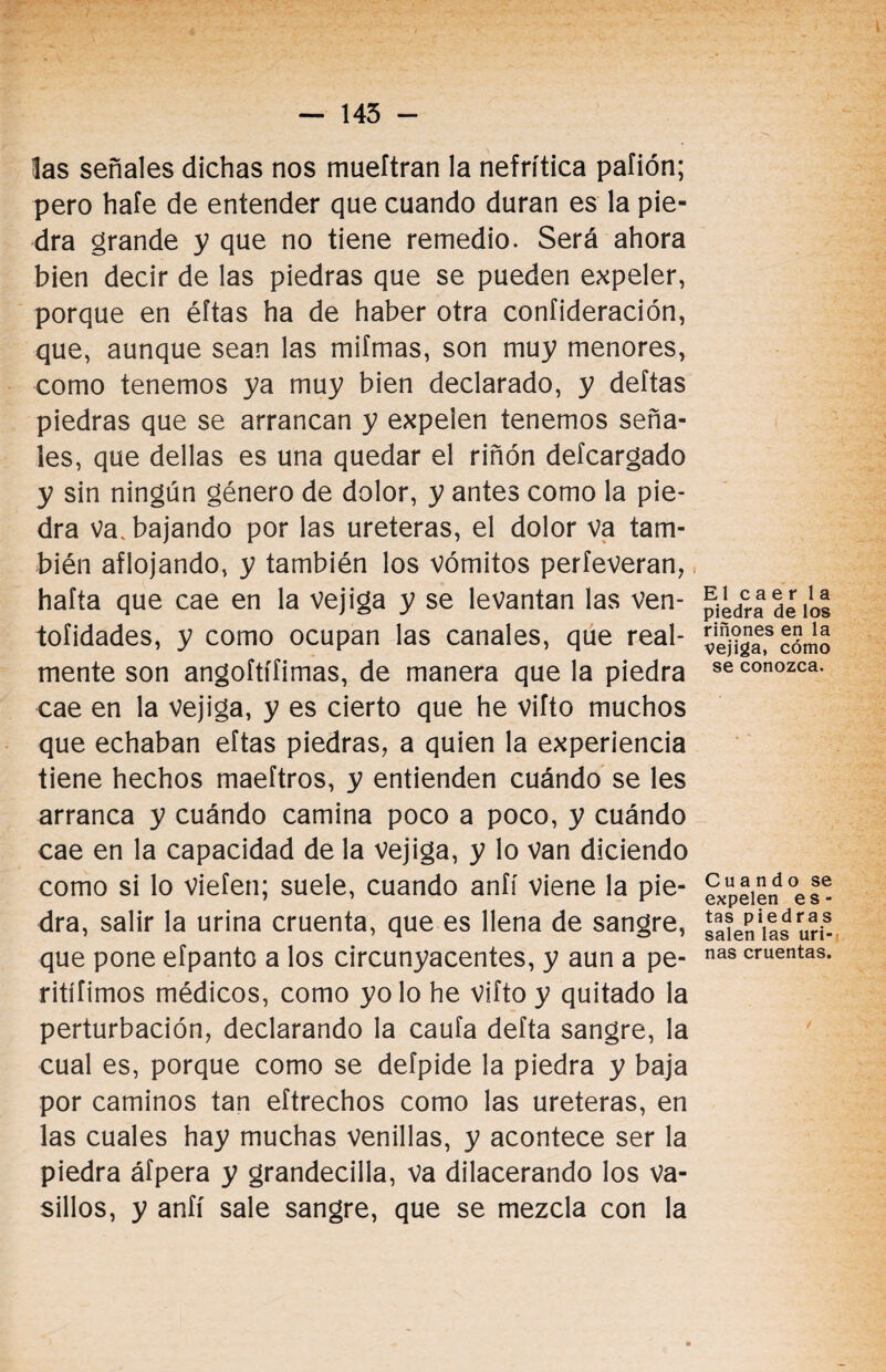 — 145 - las señales dichas nos mueftran la nefrítica paíión; pero hafe de entender que cuando duran es la pie¬ dra grande y que no tiene remedio. Será ahora bien decir de las piedras que se pueden expeler, porque en éftas ha de haber otra confideración, que, aunque sean las miímas, son muy menores, como tenemos ya muy bien declarado, y deltas piedras que se arrancan y expelen tenemos seña¬ les, que dellas es una quedar el riñón defcargado y sin ningún género de dolor, y antes como la pie¬ dra va. bajando por las uréteras, el dolor va tam¬ bién aflojando, y también los vómitos perfeveran, hafta que cae en la vejiga y se levantan las ven- tofidades, y como ocupan las canales, que real¬ mente son angoítífimas, de manera que la piedra cae en la vejiga, y es cierto que he vifto muchos que echaban eftas piedras, a quien la experiencia tiene hechos maeftros, y entienden cuándo se les arranca y cuándo camina poco a poco, y cuándo cae en la capacidad de la vejiga, y lo van diciendo como si lo viefen; suele, cuando anfí viene la pie¬ dra, salir la urina cruenta, que es llena de sangre, que pone efpanto a los circunyacentes, y aun a pe- ritííimos médicos, como yo lo he vifto y quitado la perturbación, declarando la caufa defta sangre, la cual es, porque como se defpide la piedra y baja por caminos tan eftrechos como las uréteras, en las cuales hay muchas venillas, y acontece ser la piedra áfpera y grandecilla, va dilacerando los va¬ sillos, y anfí sale sangre, que se mezcla con la El caer la piedra de los riñones en la vejiga, cómo se conozca. Cuando se expelen es¬ tas piedras salen las uri¬ nas cruentas.