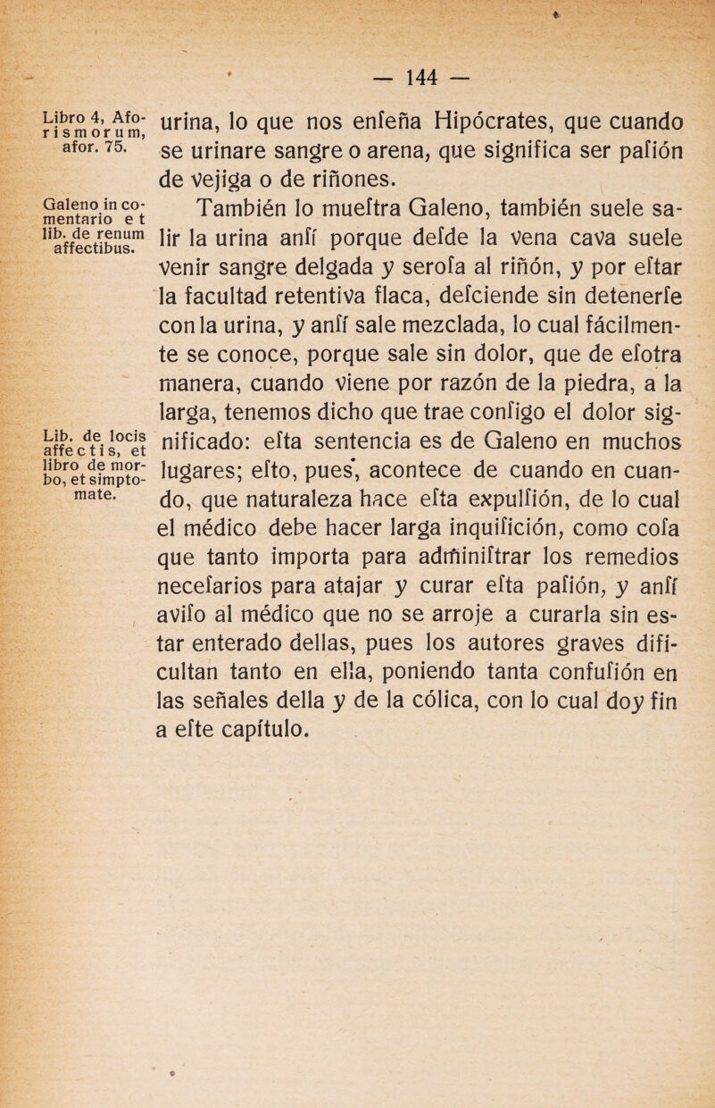 Libro 4, Afo- r i sm or u m, afor. 75. Galeno in co¬ mentario e t lib. de renum affectibus. Lib. de locis affe c t i s, et libro de mor¬ bo, et simpto- mate. urina, lo que nos enfeña Hipócrates, que cuando se urinare sangre o arena, que significa ser pafión de vejiga o de riñones. También lo mueítra Galeno, también suele sa¬ lir la urina anfí porque defde la vena cava suele venir sangre delgada y serofa al riñón, y por eftar la facultad retentiva flaca, defciende sin detenerte con la urina, y anfí sale mezclada, lo cual fácilmen¬ te se conoce, porque sale sin dolor, que de efotra manera, cuando viene por razón de la piedra, a la larga, tenemos dicho que trae configo el dolor sig¬ nificado: efta sentencia es de Galeno en muchos lugares; efto, pues*, acontece de cuando en cuan¬ do, que naturaleza hace efta expulfión, de lo cual el médico debe hacer larga inquifición, como cofa que tanto importa para adtfiiniftrar los remedios necefarios para atajar y curar efta pafión, y anfí avifo al médico que no se arroje a curarla sin es¬ tar enterado dellas, pues los autores graves difi¬ cultan tanto en ella, poniendo tanta confufión en las señales della y de la cólica, con lo cual doy fin a efte capítulo.