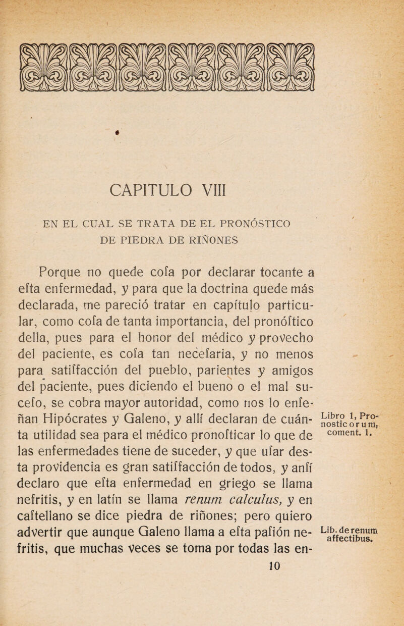 * CAPITULO VIII EN EL CUAL SE TRATA DE EL PRONÓSTICO DE PIEDRA DE RIÑONES Porque no quede cofa por declarar tocante a efta enfermedad, y para que la doctrina quede más declarada, me pareció tratar en capítulo particu¬ lar, como cofa de tanta importancia, del pronóftico della, pues para el honor del médico y provecho del paciente, es cofa tan necefaria, y no menos para satiffacción del pueblo, parientes y amigos del paciente, pues diciendo el bueno o el mal su- cefo, se cobra mayor autoridad, como nos lo enfe- ñan Hipócrates y Galeno, y allí declaran de cuán¬ ta utilidad sea para el médico pronofticar lo que de las enfermedades tiene de suceder, y que ufar des- ta providencia es gran satiffacción de todos, y anfí declaro que efta enfermedad en griego se llama nefritis, y en latín se llama rentan calculus, y en caftellano se dice piedra de riñones; pero quiero advertir que aunque Galeno llama a efta pafión ne¬ fritis, que muchas veces se toma por todas las en- 10 Libro 1, Pro- nostic orum, coment. 1. Lib. derenum affectibus.