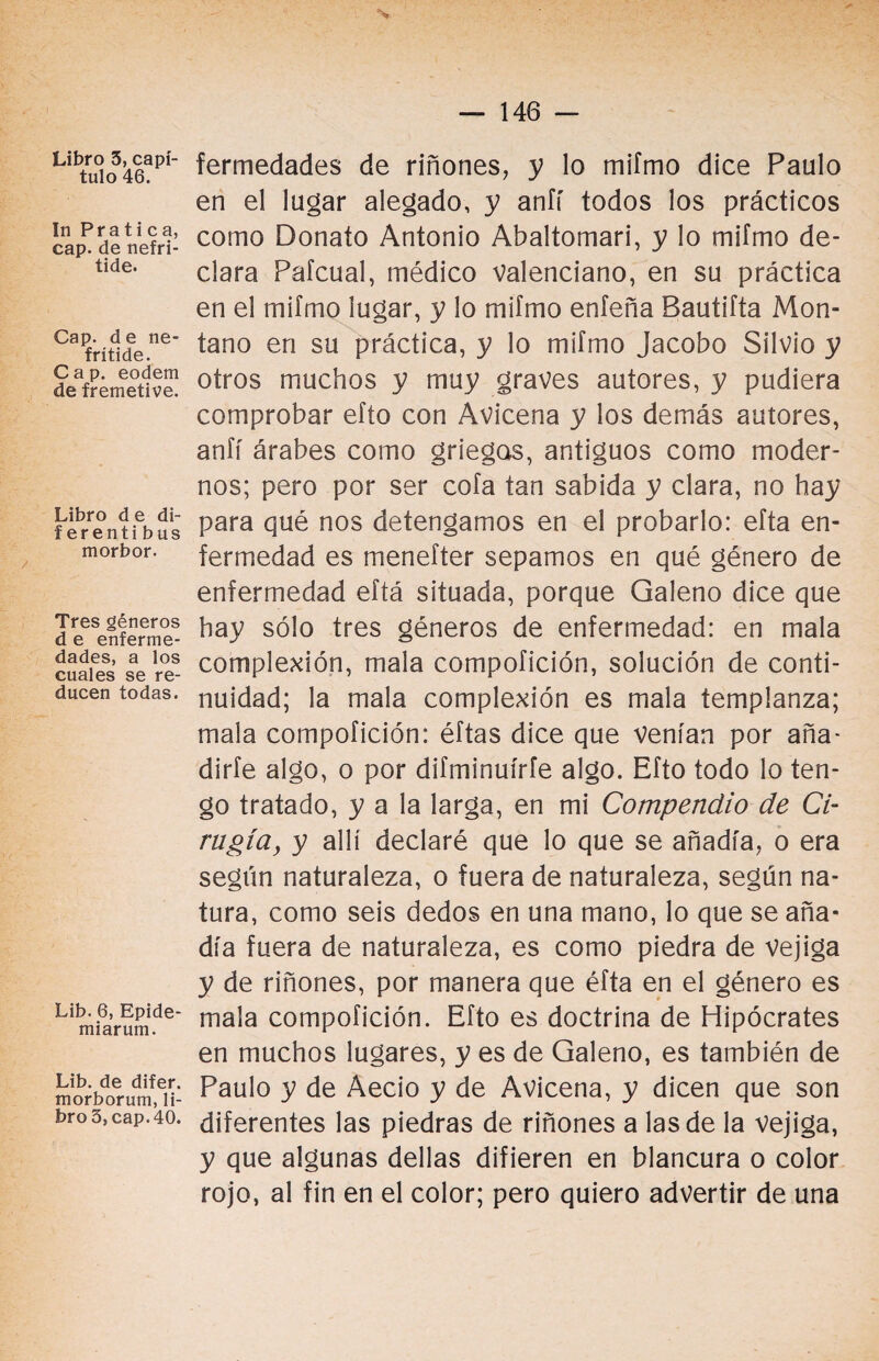 Libro 5, capí¬ tulo 46. In Pratica, cap. de nefri- tide. Cap. de ne- frítide. Cap. eodem de fremetive. Libro d e di- f erenti bus morbor. Tres géneros d e enferme¬ dades, a los cuales se re¬ ducen todas. Lib. 6, Epide- miarum. Lib. de difer. morborum, li¬ bro 3, cap. 40. % fermedades de riñones, y lo mifmo dice Paulo en el lugar alegado, y anfí todos los prácticos como Donato Antonio Abaltomari, y lo mifmo de¬ clara Pafcual, médico valenciano, en su práctica en el mifmo lugar, y lo mifmo enfeña Bautifta Mon¬ tano en su práctica, y lo mifmo Jacobo Silvio y otros muchos y muy graves autores, y pudiera comprobar efto con Avicena y los demás autores, anfí árabes como griegas, antiguos como moder¬ nos; pero por ser cofa tan sabida y clara, no hay para qué nos detengamos en el probarlo: efta en¬ fermedad es menefter sepamos en qué género de enfermedad eftá situada, porque Galeno dice que hay sólo tres géneros de enfermedad: en mala complexión, mala compofición, solución de conti¬ nuidad; la mala complexión es mala templanza; mala compofición: éftas dice que Venían por aña- dirfe algo, o por difminuírfe algo. Efto todo lo ten¬ go tratado, y a la larga, en mi Compendio de Ci¬ rugía, y allí declaré que lo que se añadía, o era según naturaleza, o fuera de naturaleza, según na¬ tura, como seis dedos en una mano, lo que se aña¬ día fuera de naturaleza, es como piedra de vejiga y de riñones, por manera que éfta en el género es mala compofición. Efto es doctrina de Hipócrates en muchos lugares, y es de Galeno, es también de Paulo y de Aecio y de Avicena, y dicen que son diferentes las piedras de riñones a las de la vejiga, y que algunas dellas difieren en blancura o color rojo, al fin en el color; pero quiero advertir de una