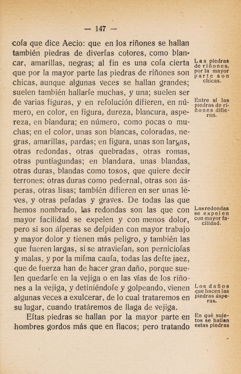 cofa que dice Aecio: que en los riñones se hallan también piedras de diverfas colores, como blan- car, amarillas, negras; al fin es una cofa cierta que por la mayor parte las piedras de riñones son chicas, aunque algunas veces se hallan grandes; suelen también hallarle muchas, y una; suelen ser de varias figuras, y en refolución difieren, en nú¬ mero, en color, en figura, dureza, blancura, aspe¬ reza, en blandura; en número, como pocas o mu¬ chas; en el color, unas son blancas, coloradas, ne¬ gras, amarillas, pardas; en figura, unas son largas, otras redondas, otras quebradas, otras romas, otras puntiagundas; en blandura, unas blandas, otras duras, blandas como tosos, que quiere decir terrones; otras duras como pedernal, otras son ás¬ peras, otras lisas; también difieren en ser unas le¬ ves, y otras peladas y graves. De todas las que hemos nombrado, las redondas son las que con mayor facilidad se expelen y con menos dolor, pero si son áfperas se defpiden con mayor trabajo y mayor dolor y tienen más peligro, y también las que fueren largas, si se atraviefan, son perniciofas y malas, y por la mifma caula, todas las defte jaez, que de fuerza han de hacer gran daño, porque sue¬ len quedarte en la vejiga o en las vías de los riño¬ nes a la vejiga, y definiéndote y golpeando, vienen algunas veces a exulcerar, de lo cual trataremos en su lugar, cuando tratáremos de llaga de Vejiga. Eftas piedras se hallan por la mayor parte en hombres gordos más que en flacos; pero tratando Las piedras de riñones, por la mayor parte son chicas. Entre sí las piedras de ri¬ ño nes difie¬ ren. Lasredondas se expelen con mayor fa¬ cilidad. Los daños que hacen las piedras áspe¬ ras. En qué suje¬ tos se hallan estas piedras