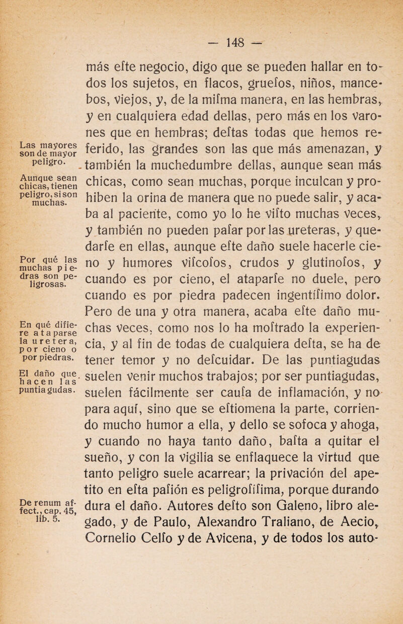 Las mayores son de mayor peligro. Aunque sean chicas, tienen peligro, si son muchas. Por qué las muchas p i e- dras son pe¬ ligrosas. En qué difie¬ re a taparse la u r e t er a, por cieno o por piedras. El daño que hacen las puntiagudas. De renum af* fect., cap. 45, lib. 5. más eíte negocio, digo que se pueden hallar en to¬ dos los sujetos, en flacos, gruefos, niños, mance¬ bos, viejos, y, de la mifma manera, en las hembras, y en cualquiera edad dellas, pero más en los varo¬ nes que en hembras; deltas todas que hemos re¬ ferido, las grandes son las que más amenazan, y también la muchedumbre dellas, aunque sean más chicas, como sean muchas, porque inculcan y pro¬ híben la orina de manera que no puede salir, y aca¬ ba ai paciente, como yo lo he vifto muchas veces, y también no pueden pafar por las uréteras, y que¬ darle en ellas, aunque eíte daño suele hacerle cie¬ no y humores vifcofos, crudos y glutinofos, y cuando es por cieno, el ataparfe no duele, pero cuando es por piedra padecen ingentísimo dolor. Pero de una y otra manera, acaba efte daño mu¬ chas veces, como nos lo ha moftrado la experien¬ cia, y al fin de todas de cualquiera defía, se ha de tener temor y no defcuidar. De las puntiagudas suelen venir muchos trabajos; por ser puntiagudas, suelen fácilmente ser caufa de inflamación, y no para aquí, sino que se eftiomena la parte, corrien¬ do mucho humor a ella, y dello se sofoca y ahoga, y cuando no haya tanto daño, bafta a quitar el sueño, y con la vigilia se enflaquece la virtud que tanto peligro suele acarrear; la privación del ape¬ tito en efta pafión es peligrofífima, porque durando dura el daño. Autores defto son Galeno, libro ale¬ gado, y de Paulo, Alexandro Traliano, de Aecio, Cornelio Celio y de Avicena, y de todos los auto-