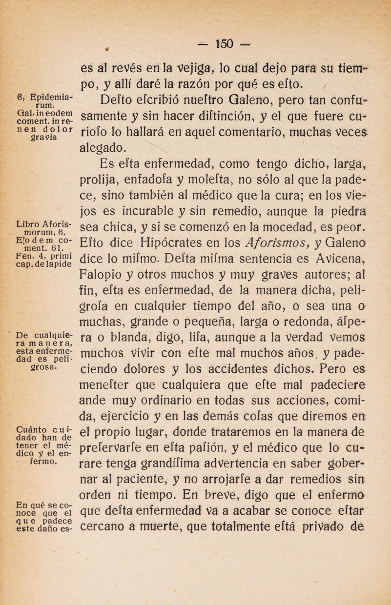 ■» 6, Epidemia- rum. Gal.ineodem coment. in re- n e n dolor gravis Libro Aforis- morum, 6. Efo dem co¬ ment. 61. Fen. 4, primi cap. de lapide De cualquie¬ ra manera, esta enferme¬ dad es peli¬ grosa. Cuánto cui¬ dado han de tener el mé¬ dico y el en¬ fermo. En qué se co¬ noce que el que padece este daño es- es al revés en la vejiga, lo cual dejo para su tiem¬ po, y allí daré la razón por qué es efto. Defto efcribió nueítro Galeno, pero tan confu¬ samente y sin hacer diftinción, y el que fuere cu¬ riólo lo hallará en aquel comentario, muchas veces alegado. Es efta enfermedad, como tengo dicho, larga, prolija, enfadofa y molefta, no sólo al que la pade¬ ce, sino también al médico que la cura; en los Vie¬ jos es incurable y sin remedio, aunque la piedra sea chica, y si se comenzó en la mocedad, es peor. Efto dice Hipócrates en los Aforismos, y Galeno dice lo mifmo. Delta mifma sentencia es Avicena, Falopio y otros muchos y muy graves autores; al fin, efta es enfermedad, de la manera dicha, peli¬ gróla en cualquier tiempo del año, o sea una o muchas, grande o pequeña, larga o redonda, áfpe- ra o blanda, digo, lifa, aunque a la verdad vemos muchos vivir con efte mal muchos años, y pade¬ ciendo dolores y los accidentes dichos. Pero es menefter que cualquiera que efte mal padeciere ande muy ordinario en todas sus acciones, comi¬ da, ejercicio y en las demás cofas que diremos en el propio lugar, donde trataremos en la manera de prefervarfe en efta pafión, y el médico que lo cu¬ rare tenga grandífima advertencia en saber gober¬ nar al paciente, y no arrojarle a dar remedios sin orden ni tiempo. En breve, digo que el enfermo que delta enfermedad Va a acabar se conoce eftar cercano a muerte, que totalmente eftá privado de