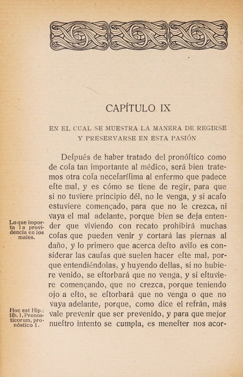 CAPÍTULO IX EN EL CUAL SE MUESTRA LA MANERA DE REGIRSE Y PRESERVARSE EN ESTA PASIÓN Defpués de haber tratado del pronóítico como de cofa tan importante al médico, será bien trate¬ mos otra cofa necefarífima al enfermo que padece efte mal, y es cómo se tiene de regir, para que si no tuviere principio dél, no le venga, y si acafo estuviere comencado, para que no le crezca, ni vaya el mal adelante, porque bien se deja enten- ta°qiUaeiprovi der que viviendo con recato prohibirá muchas denmaaiesn.ios cofas que pueden venir y cortará las piernas al daño, y lo primero que acerca defto avifo es con¬ siderar las caufas que suelen hacer efte mal, por¬ que entendiéndolas, y huyendo dellas, si no hubie¬ re venido, se eftorbará que no venga, y si eftuvie- re comencando, que no crezca, porque teniendo ojo a efto, se eftorbará que no venga o que no Vaya adelante, porque, como dice el refrán, más hpAfpronos- Vale prevenir que ser prevenido, y para que mejor ^nósUcoT0* nueftro intento se cumpla, es menefter nos acor-