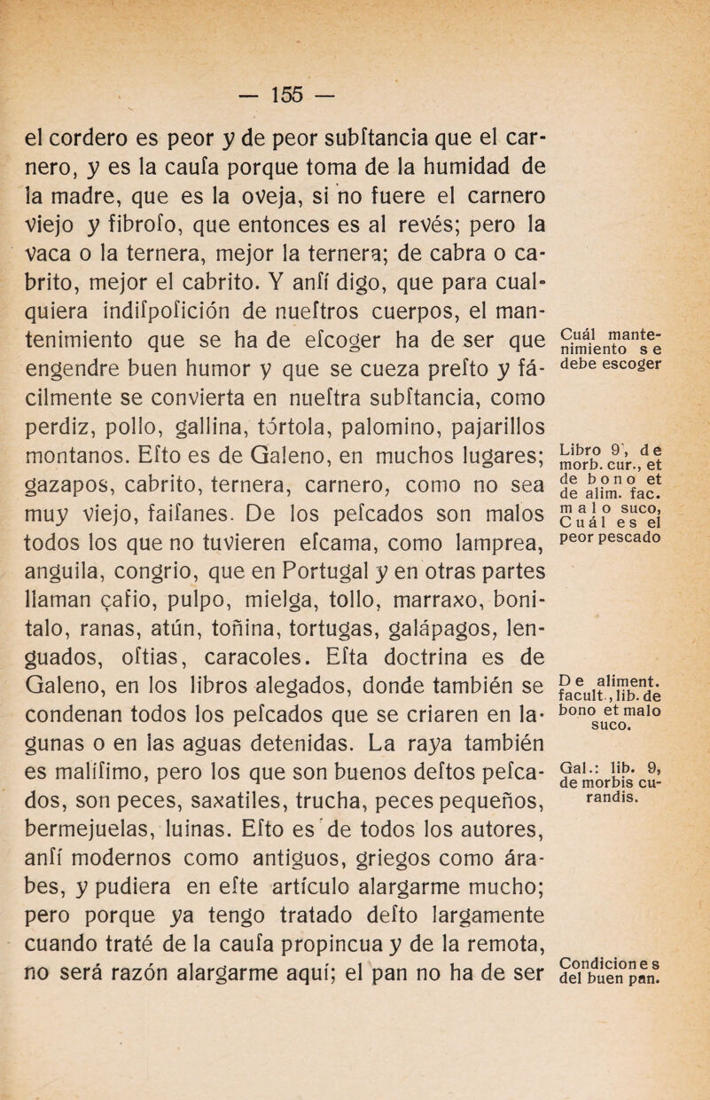 el cordero es peor y de peor subftancia que el car¬ nero, y es la caufa porque toma de la humidad de la madre, que es la oveja, si no fuere el carnero viejo y fibrofo, que entonces es al revés; pero la vaca o la ternera, mejor la ternera; de cabra o ca¬ brito, mejor el cabrito. Y anfí digo, que para cual¬ quiera indifpofición de nueftros cuerpos, el man¬ tenimiento que se ha de eícoger ha de ser que engendre buen humor y que se cueza prefto y fá¬ cilmente se convierta en nueítra subftancia, como perdiz, pollo, gallina, tórtola, palomino, pajarillos montanos. Efto es de Galeno, en muchos lugares; gazapos, cabrito, ternera, carnero, como no sea muy viejo, faifanes. De los peleados son malos todos los que no tuvieren efeama, como lamprea, anguila, congrio, que en Portugal y en otras partes llaman cafio, pulpo, mielga, tollo, marraxo, boni- talo, ranas, atún, toñina, tortugas, galápagos, len¬ guados, oftias, caracoles. Efta doctrina es de Galeno, en los libros alegados, donde también se condenan todos los peleados que se criaren en la¬ gunas o en las aguas detenidas. La raya también es malífimo, pero los que son buenos deftos pelea¬ dos, son peces, saxátiles, trucha, peces pequeños, bermejuelas, luinas. Efto es de todos los autores, anfí modernos como antiguos, griegos como ára¬ bes, y pudiera en efte artículo alargarme mucho; pero porque ya tengo tratado defto largamente cuando traté de la caufa propincua y de la remota, no será razón alargarme aquí; el pan no ha de ser Cuál mante¬ nimiento s e debe escoger Libro 9\ de morb. cur., et de bono et de alim. fac. malo suco, Cuál es el peor pescado De aliment. facult , lib. de bono et malo suco. Gal.: lib. 9, de morbis cu- randis. Condicione s del buen pan.