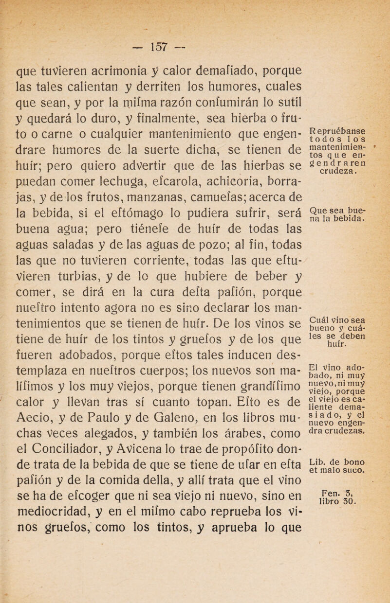 que tuvieren acrimonia y calor demafiado, porque las tales calientan y derriten los humores, cuales que sean, y por la miíma razón coníumirán lo sutil y quedará lo duro, y finalmente, sea hierba o fru¬ to o carne o cualquier mantenimiento que engen¬ drare humores de la suerte dicha, se tienen de huir; pero quiero advertir que de las hierbas se puedan comer lechuga, efcarola, achicoria, borra¬ jas, y de los frutos, manzanas, camuefas; acerca de la bebida, si el eftómago lo pudiera sufrir, será buena agua; pero tiénefe de huir de todas las aguas saladas y de las aguas de pozo; al fin, todas las que no tuvieren corriente, todas las que eítu- vieren turbias, y de lo que hubiere de beber y comer, se dirá en la cura delta pafión, porque nueftro intento agora no es sino declarar los man¬ tenimientos que se tienen de huir. De los vinos se tiene de huir de los tintos y gruefos y de los que fueren adobados, porque eftos tales inducen des- templaza en nueftros cuerpos; los nuevos son ma- lífimos y los muy viejos, porque tienen grandífimo calor y llevan tras sí cuanto topan. Efto es de Aecio, y de Paulo y de Galeno, en los libros mu¬ chas veces alegados, y también los árabes, como el Conciliador, y Avicena lo trae de propófito don¬ de trata de la bebida de que se tiene de ufar en efta pafión y de la comida della, y allí trata que el vino se ha de efcoger que ni sea viejo ni nuevo, sino en mediocridad, y en el mifmo cabo reprueba los vi¬ nos gruefos, como los tintos, y aprueba lo que R epruébanse todos los mantenimien- » tos que en- gendraren crudeza. Que sea bue¬ na la bebida. Cuál vino sea bueno y cuá¬ les se deben huir. El vino ado¬ bado, ni muy nuevo,ni muy viejo, porque el viejo es ca¬ liente dema¬ siado, y el nuevo engen¬ dra crudezas. Lib. de bono et malo suco. Fen. 5, libro 30.