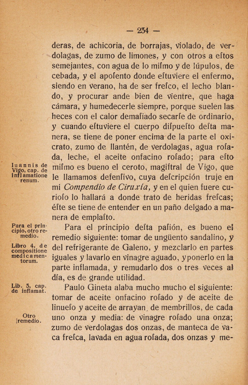 Iuannis de Vigo, cap. de infl amatione renum. Para el prin¬ cipio, otro re¬ medio. Libro 4, de compositione medicamen- torum. Lib. 3, cap. de inflamat. Otro [remedio. deras, de achicoria, de borrajas, violado, de ver¬ dolagas, de zumo de limones, y con otros a eftos semejantes, con agua de lo mifmo y de lúpulos, de cebada, y el apoíento donde eftuviere el enfermo, siendo en verano, ha de ser frefco, el lecho blan¬ do, y procurar ande bien de vientre, que haga cámara, y humedecerle siempre, porque suelen las heces con el calor demafiado secarle de ordinario, y cuando eftuviere el cuerpo difpuefto delta ma¬ nera, se tiene de poner encima de la parte el oxi- crato, zumo de llantén, de verdolagas, agua rola¬ da, leche, el aceite onfacino roíado; para efto mifmo es bueno el ceroto, magiftral de Vigo, que le llamamos defenfivo, cuya defcripción truje en mi Compendio de Ciraxía, y en el quien fuere cu- riofo lo hallará a donde trato de heridas frefcas; éfte se tiene de entender en un paño delgado a ma¬ nera de emplafto. Para el principio defta paíión, es bueno el remedio siguiente: tomar de ungüento sandalino, y del refrigerante de Galeno, y mezclarlo en partes iguales y lavarlo en vinagre aguado, y ponerlo en la parte inflamada, y remudarlo dos o tres veces al día, es de grande utilidad. Paulo Gineta alaba mucho mucho el siguiente: tomar de aceite onfacino rofado y de aceite de linuefo y aceite de arrayan, de membrillos, de cada uno onza y media: de vinagre rofado una onza; zumo de verdolagas dos onzas, de manteca de va¬ ca frefca, lavada en agua rofada, dos onzas y me-