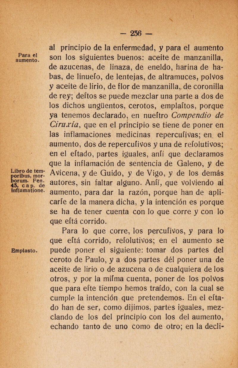 Para el aumento. Libro de tem- poribus, mor- borum. Fen. 45, cap. de inflamatione. Emplasto. al principio de la enfermedad, y para el aumento son los siguientes buenos: aceite de manzanilla, de azucenas, de linaza, de eneldo, harina de ha¬ bas, de liñuelo, de lentejas, de altramuces, polvos y aceite de lirio, de flor de manzanilla,.de coronilla de rey; deftos se puede mezclar una parte a dos de los dichos ungüentos, cerotos, emplaftos, porque ya tenemos declarado, en nueftro Compendio de Ciruxía, que en el principio se tiene de poner en las inflamaciones medicinas repercufivas; en el aumento, dos de repercuíivos y una de refolutivos; en el eftado, partes iguales, aníí que declaramos que la inflamación de sentencia de Galeno, y de Avicena, y de Guido, y de Vigo, y de los demás autores, sin faltar alguno. Aníí, que volviendo ai aumento, para dar la razón, porque han de apli¬ carte de la manera dicha, y la intención es porque se ha de tener cuenta con lo que corre y con lo que eftá corrido. Para lo que corre, los percufivos, y para lo que eftá corrido, refolutivos; en el aumento se puede poner el siguiente: tomar dos partes del ceroto de Paulo, y a dos partes dél poner una de aceite de lirio o de azucena o de cualquiera de los otros, y por la mifma cuenta, poner de los polvos que para efte tiempo hemos traído, con la cual se cumple la intención que pretendemos. En el efta¬ do han de ser, como dijimos, partes iguales, mez¬ clando de los del principio con los del aumento, echando tanto de uno como de otro; en la decli-