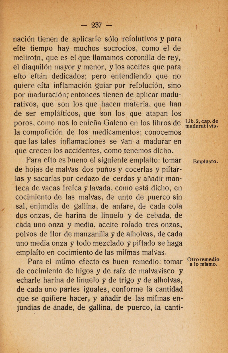 nación tienen de aplicarle sólo refolutivos y para efte tiempo hay muchos socrocios, como el de meliroto, que es el que llamamos coronilla de rey, el diaquilón mayor y menor, y los aceites que para efto eftán dedicados; pero entendiendo que no quiere eíta inflamación guiar por refolución, sino por maduración; entonces tienen de aplicar madu¬ rativos, que son los que hacen materia, que han de ser empláfticos, que son los que atapan los poros, como nos lo enfeña Galeno en los libros de la compofición de los medicamentos; conocemos que las tales inflamaciones se van a madurar en que crecen los accidentes, como tenemos dicho. Para efto es bueno el siguiente emplafto: tomar de hojas de malvas dos puños y cocerlas y pifiar¬ las y sacarlas por cedazo de cerdas y añadir man¬ teca de vacas frefca y lavada, como está dicho, en cocimiento de las malvas, de unto de puerco sin sal, enjundia de gallina, de anfare, de cada cofa dos onzas, de harina de linuefo y de cebada, de cada uno onza y media, aceite rotado tres onzas, polvos de flor de manzanilla y de aiholvas, de cada uno media onza y todo mezclado y pifiado se haga emplafto en cocimiento de las mifmas malvas. Para el miímo efecto es buen remedio: tomar de cocimiento de higos y de raíz de malvavisco y echarle harina de linuefo y de trigo y de aiholvas, de cada uno partes iguales, conforme la cantidad que se quifiere hacer, y añadir de las mifmas en¬ jundias de ánade, de gallina, de puerco, la canti- Lib. 2, cap. de madurativis. \ Emplasto. Otro remedio a lo mismo.