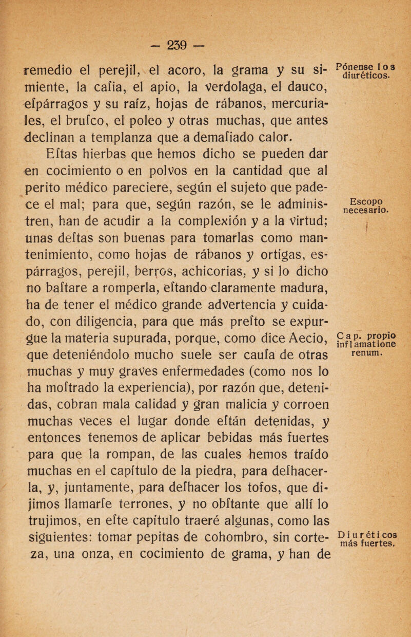 remedio el perejil, el acoro, la grama y su si¬ miente, la caíia, el apio, la verdolaga, el dauco, efpárragos y su raíz, hojas de rábanos, mercuria¬ les, el brufco, el poleo y otras muchas, que antes declinan a templanza que a demaíiado calor. Eftas hierbas que hemos dicho se pueden dar en cocimiento o en polvos en la cantidad que al perito médico pareciere, según el sujeto que pade¬ ce el mal; para que, según razón, se le adminis¬ tren, han de acudir a la complexión y a la virtud; unas deltas son buenas para tomarlas como man¬ tenimiento, como hojas de rábanos y ortigas, es¬ párragos, perejil, berros, achicorias, y si lo dicho no baftare a romperla, eítando claramente madura, ha de tener el médico grande advertencia y cuida¬ do, con diligencia, para que más prefto se expur¬ gue la materia supurada, porque, como dice Aecio, que deteniéndolo mucho suele ser caufa de otras muchas y muy graves enfermedades (como nos lo ha moftrado la experiencia), por razón que, deteni¬ das, cobran mala calidad y gran malicia y corroen muchas veces el lugar donde eftán detenidas, y entonces tenemos de aplicar bebidas más fuertes para que la rompan, de las cuales hemos traído muchas en el capítulo de la piedra, para deíhacer- la, y, juntamente, para defhacer los tofos, que di¬ jimos llamarle terrones, y no obftante que allí lo trujimos, en efte capítulo traeré algunas, como las siguientes: tomar pepitas de cohombro, sin corte¬ za, una onza, en cocimiento de grama, y han de Pénense 1 os diuréticos. Escopo necesario. i Cap. propio inf 1 amatione renum. D i u r ét i eos más fuertes.