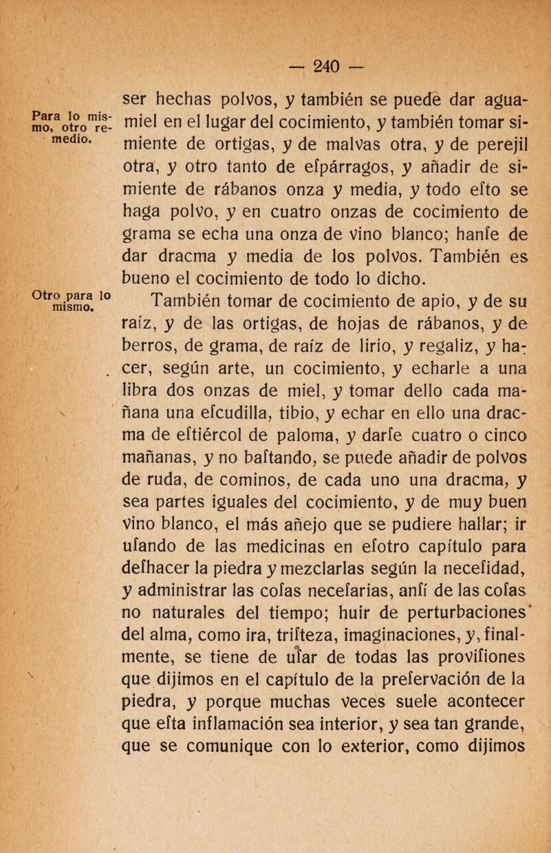 Para lo mis¬ mo, otro re¬ medio. Otro para lo mismo. ser hechas polvos, y también se puede dar agua- miel en el lugar del cocimiento, y también tomar si¬ miente de ortigas, y de malvas otra, y de perejil otra, y otro tanto de eípárragos, y añadir de si¬ miente de rábanos onza y media, y todo efto se haga polvo, y en cuatro onzas de cocimiento de grama se echa una onza de vino blanco; hanfe de dar dracma y media de los polvos. También es bueno el cocimiento de todo lo dicho. También tomar de cocimiento de apio, y de su raíz, y de las ortigas, de hojas de rábanos, y de berros, de grama, de raíz de lirio, y regaliz, y ha: cer, según arte, un cocimiento, y echarle a una libra dos onzas de miel, y tomar dello cada ma¬ ñana una efcudilla, tibio, y echar en ello una drac¬ ma de eftiércol de paloma, y darfe cuatro o cinco mañanas, y no baftando, se puede añadir de polvos de ruda, de cominos, de cada uno una dracma, y sea partes iguales del cocimiento, y de muy buen vino blanco, el más añejo que se pudiere hallar; ir ufando de las medicinas en efotro capítulo para deíhacer la piedra y mezclarlas según la necefidad, y administrar las cofas necefarias, anfí de las cofas no naturales del tiempo; huir de perturbaciones del alma, como ira, triíteza, imaginaciones, y, final- mente, se tiene de ufar de todas las proviíiones que dijimos en el capítulo de la preíervación de la piedra, y porque muchas veces suele acontecer que efta inflamación sea interior, y sea tan grande, que se comunique con lo exterior, como dijimos