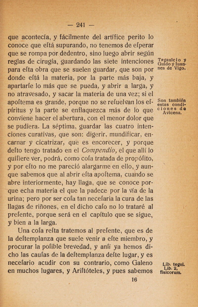 que acontecía, y fácilmente del artífice perito lo conoce que eftá supurando, no tenemos de efperar que se rompa por dedentro, sino luego abrir según reglas de cirugía, guardando las siete intenciones para efta obra que se suelen guardar, que son por donde eftá la materia, por la parte más baja, y apartarle lo más que se pueda, y abrir a larga, y no atravesado, y sacar la materia de una vez; si el apoftema es grande, porque no se refuelvan los ef- píritus y la parte se enflaquezca más de lo que conviene hacer el abertura, con el menor dolor que se pudiera. La séptima, guardar las cuatro inten¬ ciones curativas, que son: digerir, mundificar, en¬ carnar y cicatrizar, que es encorecer, y porque defto tengo tratado en el Compendio, el que allí lo quiíiere ver, podrá, como cofa tratada de propófito, y por efto no me pareció alargarme en ello, y aun¬ que sabemos que al abrir efta apoftema, cuando se abre interiormente, hay llaga, que se conoce por¬ que echa materia el que la padece por la vía de la urina; pero por ser cofa tan necefaria la cura de las llagas de riñones, en el dicho cafo no lo trataré al preíente, porque será en el capítulo que se sigue, y bien a la larga. Una cofa refta tratemos al preíente, que es de la deftemplanza que suele venir a efte miembro, y procurar la pofible brevedad, y anfí ya hemos di¬ cho las caufas de la deftemplanza defte lugar, y es necefario acudir con su contrario, como Galeno en muchos lugares, y Ariftóteles, y pues sabemos 16 Tagaulcio $ Guido y Iuan- nes de Vigo. Son también estas condi¬ ciones de Avicena, Lib. tegni. Lib. 2, fisicorum.