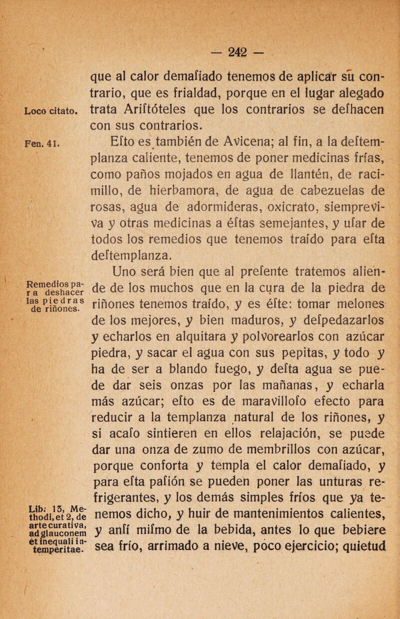 Fen. 41. Remedios pa- r a deshacer las piedras de riñones. Lib. 15, Me- thodi.et 2, de arte curativa, adglauconem ét inequaliin- temperitae. - 242 - que al calor demafiado tenemos de aplicar su con¬ trario, que es frialdad, porque en el lugar alegado con sus contrarios. Efto es también de Avicena; al fin, a la deítem- planza caliente, tenemos de poner medicinas frías, como paños mojados en agua de llantén, de raci- millo, de hierbamora, de agua de cabezuelas de rosas, agua de adormideras, oxicrato, siemprevi¬ va y otras medicinas a éftas semejantes, y ufar de todos los remedios que tenemos traído para efta deftemplanza. Uno será bien que al prefente tratemos alien- de de los muchos que en la cura de la piedra de riñones tenemos traído, y es éfte: tomar melones de los mejores, y bien maduros, y defpedazarlos y echarlos en alquitara y polvorearlos con azúcar piedra, y sacar el agua con sus pepitas, y todo y ha de ser a blando fuego, y deíta agua se pue¬ de dar seis onzas por las mañanas, y echarla más azúcar; efto es de maravillofo efecto para reducir a la templanza natural de los riñones, y si acafo sintieren en ellos relajación, se puede dar una onza de zumo de membrillos con azúcar, porque conforta y templa el calor demafiado, y para efta pafión se pueden poner las unturas re¬ frigerantes, y los demás simples fríos que ya te¬ nemos dicho, y huir de mantenimientos calientes, y aníí mifmo de la bebida, antes lo que bebiere sea frío, arrimado a nieve, poco ejercicio; quietud