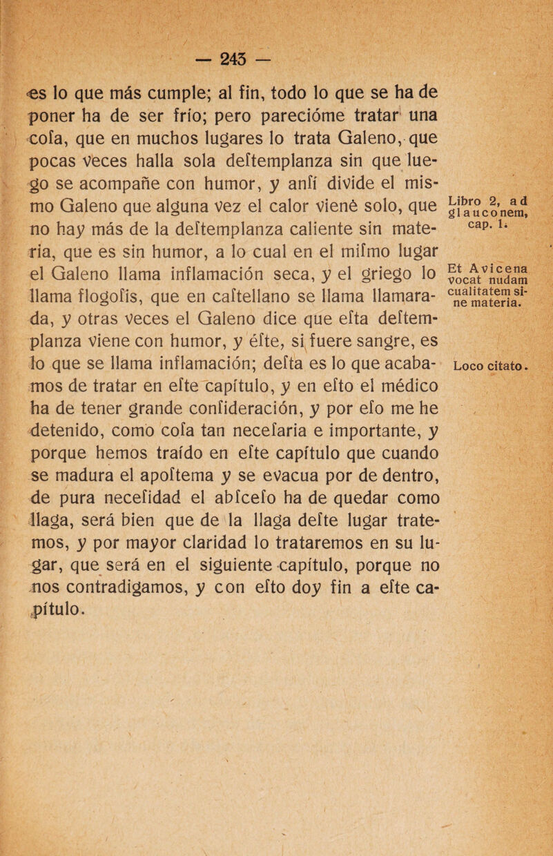 — 245 - <es lo que más cumple; al fin, todo lo que se ha de poner ha de ser frío; pero parecióme tratar una cofa, que en muchos lugares lo trata Galeno, que pocas veces halla sola deftemplanza sin que lue¬ go se acompañe con humor, y anfí divide el mis¬ mo Galeno que alguna vez el calor viené solo, que no hay más de la deftemplanza caliente sin mate¬ ria, que es sin humor, a lo cual en el miímo lugar el Galeno llama inflamación seca, y el griego lo llama flogofis, que en caftellano se llama llamara¬ da, y otras veces el Galeno dice que efta deftem¬ planza viene con humor, y éfte, si fuere sangre, es mos de tratar en efte capítulo, y en efto el médico ha de tener grande confideración, y por efo me he detenido, como cofa tan necefaria e importante, y porque hemos traído en efte capítulo que cuando se madura el apoítema y se evacúa por de dentro, de pura necefidad el abícefo ha de quedar como llaga, será bien que de la llaga defte lugar trate¬ mos, y por mayor claridad lo trataremos en su lu¬ gar, que será en el siguiente capítulo, porque no nos contradigamos, y con efto doy fin a efte ca¬ pítulo. Libro 2, a d glauco nem, cap. 1¿ Et Avi cena vocat nudatn cualitatem si- ne materia.