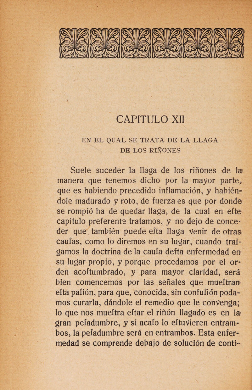 CAPITULO XII EN EL QUAL SE TRATA DE LA LLAGA DE LOS RIÑONES Suele suceder la llaga de los riñones <le la manera que tenemos dicho por la mayor parte? que es habiendo precedido inflamación, y habién¬ dole madurado y roto, de fuerza es que por donde se rompió ha de quedar llaga, de la cual en efte capítulo preferente tratamos, y no dejo de conce¬ der que también puede efta llaga venir de otras caufas, como lo diremos en su lugar, cuando trai¬ gamos la doctrina de la caufa defta enfermedad en su lugar propio, y porque procedamos por el or¬ den acoftumbrado, y para mayor claridad, será bien comencemos por las señales que mueftran efta pafión, para que, conocida, sin confufión poda¬ mos curarla, dándole el remedio que le convenga; lo que nos mueftra eftar el riñón llagado es en la gran pefadumbre, y si acafo lo eftuvieren entram¬ bos, la pefadumbre será en entrambos. Esta enfer¬ medad se comprende debajo de solución de contP