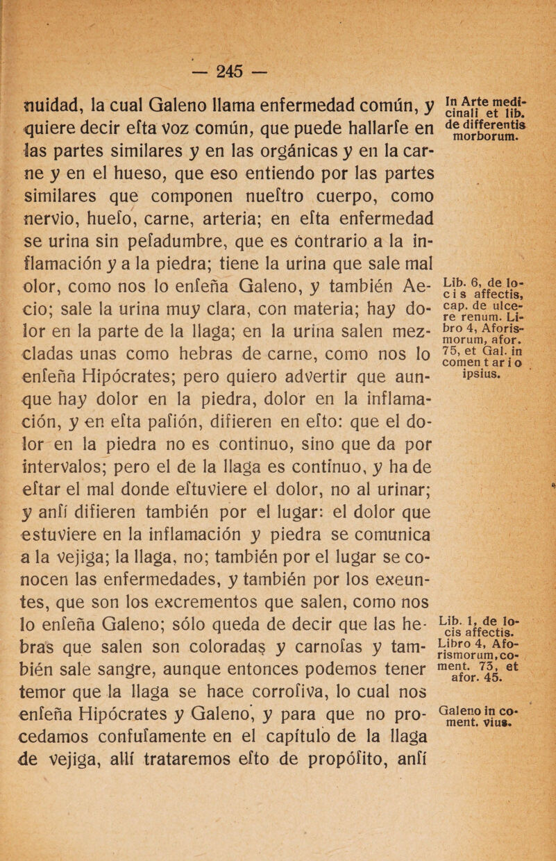 nuidad, la cual Galeno llama enfermedad común, y quiere decir efta voz común, que puede hallarle en las partes similares y en las orgánicas y en la car¬ ne y en el hueso, que eso entiendo por las partes similares que componen nueftro cuerpo, como nervio, huelo, carne, arteria; en efta enfermedad se urina sin pefadumbre, que es contrario a la in¬ flamación y a la piedra; tiene la urina que sale mal olor, como nos lo enfeña Galeno, y también Ae- cio; sale la urina muy clara, con materia; hay do¬ lor en la parte de la llaga; en la urina salen mez¬ cladas unas como hebras de carne, como nos lo enfeña Hipócrates; pero quiero advertir que aun¬ que hay dolor en la piedra, dolor en la inflama¬ ción, y en efta pafión, difieren en efto: que el do¬ lor en la piedra no es continuo, sino que da por intervalos; pero el de la llaga es continuo, y ha de eftar el mal donde eftuviere el dolor, no al urinar; y anfí difieren también por el lugar: el dolor que estuviere en la inflamación y piedra se comunica a la vejiga; la llaga, no; también por el lugar se co¬ nocen las enfermedades, y también por los exeun- tes, que son los excrementos que salen, como nos lo enfeña Galeno; sólo queda de decir que las he¬ bras que salen son coloradas y carnofas y tam¬ bién sale sangre, aunque entonces podemos tener temor que la llaga se hace corrofiva, lo cual nos enfeña Hipócrates y Galeno’, y para que no pro¬ cedamos confufamente en el capítulo de la llaga de vejiga, allí trataremos efto de propófito, anfí In Arte medi¬ cinan et lib. de differentis morborum. Lib. 6, de lo- c i s affectis, cap. de ulce¬ re renum. Li¬ bro 4, Aforis- morum, afor. 75, et Gal. in comen t ar i o ipsius. Lib. 1, de lo¬ éis affectis. Libro 4, Afo- rismorum.co- ment. 73, et afor. 45. Galeno in co- ment. vius.