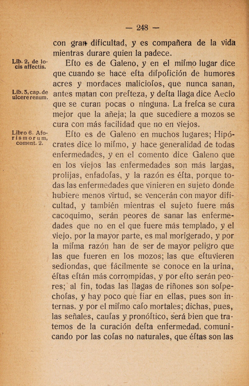 Lib. 2, de lo¬ éis affectis. Lib. 5, cap. de ulcere renum. Libro 6. Afo- r i s m o r u m, coment. 2. con gran dificultad, y es compañera de la vida mientras durare quien la padece. Efto es de Galeno, y en el mifmo lugar dice que cuando se hace efta difpofición de humores acres y mordaces maliciólos, que nunca sanan, antes matan con prefteza, y defta llaga dice Aecio que se curan pocas o ninguna. La frefca se cura mejor que la añeja; la que sucediere a mozos se cura con más facilidad que no en viejos. Efto es de Galeno en muchos lugares; Hipó¬ crates dice lo mifmo, y hace generalidad de todas enfermedades, y en el comento dice Galeno que en los viejos las enfermedades son más largas, prolijas, enfadofas, y la razón es éfta, porque to¬ das las enfermedades que vinieren en sujeto donde hubiere menos virtud, se vencerán con mayor difi¬ cultad, y también mientras el sujeto fuere más cacoquimo, serán peores de sanar las enferme¬ dades que no en el que fuere más templado, y el viejo, por la mayor parte, es mal morigerado, y por la mifma razón han de ser de mayor peligro que las que fueren en los mozos; las que eftuvieren sediondas, que fácilmente se conoce en la urina, éftas eftán más corrompidas, y por efto serán peo¬ res; al fin, todas las llagas de riñones son sofpe- chofas, y hay poco que fiar en ellas, pues son in¬ ternas, y por el mifmo cafo mortales; dichas, pues, las señales, caufas y pronóftico, será bien que tra¬ temos de la curación defta enfermedad, comuni¬ cando por las cofas no naturales, que éftas son las