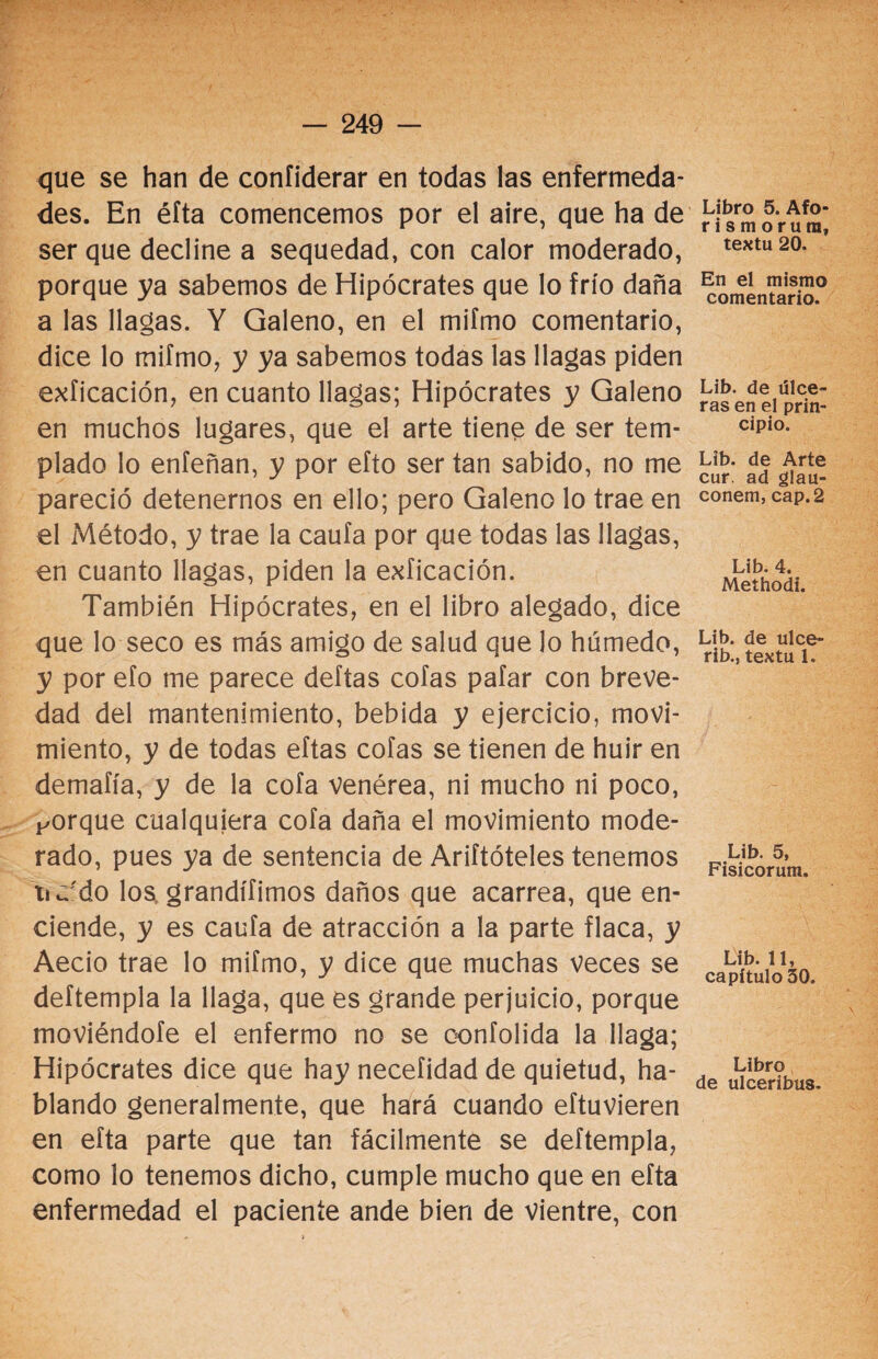 que se han de confiderar en todas las enfermeda¬ des. En éfta comencemos por el aire, que ha de ser que decline a sequedad, con calor moderado, porque ya sabemos de Hipócrates que lo frío daña a las llagas. Y Galeno, en el mifmo comentario, dice lo mifmo, y ya sabemos todas las llagas piden exficación, en cuanto llagas; Hipócrates y Galeno en muchos lugares, que el arte tiene de ser tem¬ plado lo enfeñan, y por efto ser tan sabido, no me pareció detenernos en ello; pero Galeno lo trae en el Método, y trae la caufa por que todas las llagas, en cuanto llagas, piden la exficación. También Hipócrates, en el libro alegado, dice que lo seco es más amigo de salud que lo húmedo, y por efo me parece deftas cofas pafar con breve¬ dad del mantenimiento, bebida y ejercicio, movi¬ miento, y de todas eftas cofas se tienen de huir en demaíía, y de la cofa venérea, ni mucho ni poco, Forque cualquiera cofa daña el movimiento mode¬ rado, pues ya de sentencia de Ariftóteles tenemos ti ¿'do los grandífimos daños que acarrea, que en¬ ciende, y es caufa de atracción a la parte flaca, y Aecio trae lo mifmo, y dice que muchas veces se deftempla la llaga, que es grande perjuicio, porque moviéndofe el enfermo no se oonfolida la llaga; Hipócrates dice que hay neceíidad de quietud, ha¬ blando generalmente, que hará cuando eftuvieren en eíta parte que tan fácilmente se deftempla, como lo tenemos dicho, cumple mucho que en efta enfermedad el paciente ande bien de vientre, con Libro 5. Afo* rismorum, textu 20. En el mismo comentario. Lib. de úlce¬ ras en el prin¬ cipio. Lib. de Arte cur. ad glau- conem, cap. 2 Lib. 4. Methodi. Lib. de ulce- rib., textu 1. Lib. 5, Fisicorum. Lib. 11, capítulo 50. Libro de ulceribus.