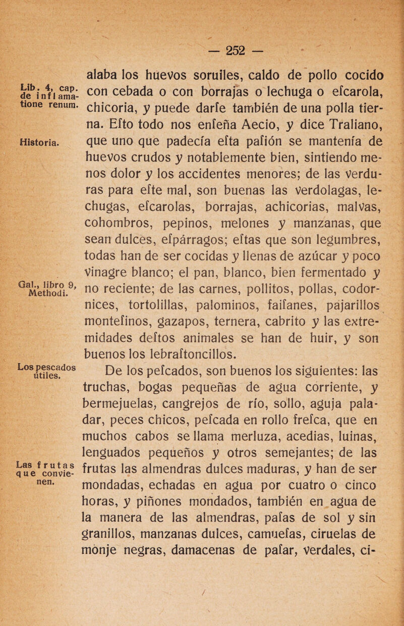 Lib. 4, cap. de inf 1 ama- tione renum. Historia. Gal., libro 9, Methodi. Los pescados útiles. Las frutas que convie¬ nen. alaba los huevos soruiles, caldo de pollo cocido con cebada o con borrajas o lechuga o efcarola, chicoria, y puede darle también de una polla tier¬ na. Eíto todo nos eníeña Aecio, y dice Traliano, que uno que padecía eíta paíión se mantenía de huevos crudos y notablemente bien, sintiendo me¬ nos dolor y los accidentes menores; de las verdu¬ ras para eíte mal, son buenas las verdolagas, le¬ chugas, eícarolas, borrajas, achicorias, malvas, cohombros, pepinos, melones y manzanas, que sean dulces, efpárragos; eítas que son legumbres, todas han de ser cocidas y llenas de azúcar y poco Vinagre blanco; el pan, blanco, bien fermentado y no reciente; de las carnes, pollitos, pollas, codor¬ nices, tortolillas, palominos, faifanes, pajarillos montefinos, gazapos, ternera, cabrito y las extre¬ midades deftos animales se han de huir, y son buenos los lebraftoncillos. De los peleados, son buenos los siguientes: las truchas, bogas pequeñas de agua corriente, y bermejueias, cangrejos de río, sollo, aguja pala¬ dar, peces chicos, peleada en rollo freíca, que en muchos cabos se llama merluza, acedías, luinas, lenguados pequeños y otros semejantes; de las frutas las almendras dulces maduras, y han de ser mondadas, echadas en agua por cuatro o cinco horas, y piñones mondados, también en agua de la manera de las almendras, pafas de sol y sin granillos, manzanas dulces, camueías, ciruelas de monje negras, damacenas de pafar, verdales, ci- / -