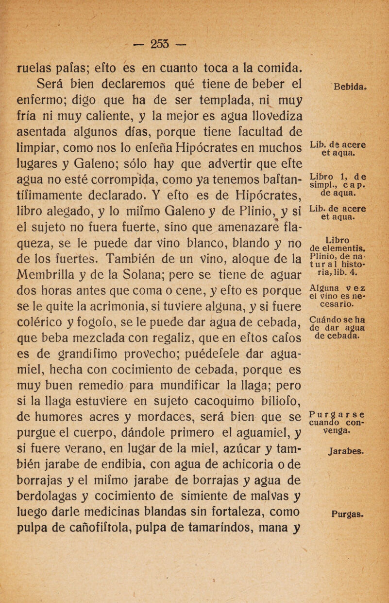- 255 - ruelas paías; efto es en cuanto toca a la comida. Será bien declaremos qué tiene de beber el enfermo; digo que ha de ser templada, ni muy fría ni muy caliente, y la mejor es agua llovediza asentada algunos días, porque tiene facultad de limpiar, como nos lo enfeña Hipócrates en muchos lugares y Galeno; sólo hay que advertir que efte agua no esté corrompida, como ya tenemos baftan- tífimamente declarado. Y efto es de Hipócrates, libro alegado, y lo mifmo Galeno y de Plinio, y si el sujeto no fuera fuerte, sino que amenazare fla¬ queza, se le puede dar vino blanco, blando y no de los fuertes. También de un vino, aloque de la Membrilla y de la Solana; pero se tiene de aguar dos horas antes que coma o cene, y efto es porque se le quite la acrimonia, si tuviere alguna, y si fuere colérico y fogofo, se le puede dar agua de cebada, que beba mezclada con regaliz, que en eftos cafos es de grandífimo provecho; puédetele dar agua¬ miel, hecha con cocimiento de cebada, porque es muy buen remedio para mundificar la llaga; pero si la llaga estuviere en sujeto cacoquimo biliofo, de humores acres y mordaces, será bien que se purgue el cuerpo, dándole primero el aguamiel, y si fuere verano, en lugar de la miel, azúcar y tam¬ bién jarabe de endibia, con agua de achicoria o de borrajas y el mifmo jarabe de borrajas y agua de berdolagas y cocimiento de simiente de malvas y luego darle medicinas blandas sin fortaleza, como pulpa de cañofiftola, pulpa de tamarindos, mana y Bebida. Lib. de acere et aqua. Libro 1, de simpl., cap. de aqua. Lib. de acere et aqua. Libro de elementis. Plinio, de na- tur al histo¬ ria, lib. 4. Alguna vez el vino es ne¬ cesario. Cuándo se ha de dar agua de cebada. Purgarse cuando con¬ venga, Jarabes. Purgas.