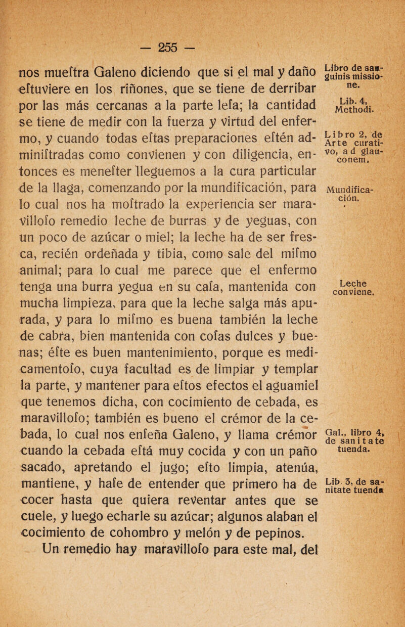 nos mueftra Galeno diciendo que si el mal y daño eftuviere en los riñones, que se tiene de derribar por las más cercanas a la parte leía; la cantidad se tiene de medir con la fuerza y virtud del enfer¬ mo, y cuando todas eftas preparaciones eftén ad- miniftradas como convienen y con diligencia, en¬ tonces es menefter lleguemos a la cura particular de la llaga, comenzando por la mundificación, para lo cual nos ha moftrado la experiencia ser mara¬ villólo remedio leche de burras y de yeguas, con un poco de azúcar o miel; la leche ha de ser fres¬ ca, recién ordeñada y tibia, como sale del mifmo animal; para lo cual me parece que el enfermo tenga una burra yegua en su cafa, mantenida con mucha limpieza, para que la leche salga más apu¬ rada, y para lo mifmo es buena también la leche de cabra, bien mantenida con cofas dulces y bue¬ nas; éfte es buen mantenimiento, porque es medi- camentofo, cuya facultad es de limpiar y templar la parte, y mantener para eftos efectos el aguamiel que tenemos dicha, con cocimiento de cebada, es maravillofo; también es bueno el crémor de la ce¬ bada, lo cual nos enfeña Galeno, y llama crémor cuando la cebada eftá muy cocida y con un paño sacado, apretando el jugo; efto limpia, atenúa, mantiene, y haíe de entender que primero ha de cocer hasta que quiera reventar antes que se cuele, y luego echarle su azúcar; algunos alaban el cocimiento de cohombro y melón y de pepinos. Un remedio hay maravillofo para este mal, del Libro de saa- guinis missio- ne. Lib. 4, Methodi. L i b ro 2, de Arte curati¬ vo, a d glau¬ co nem. Mundifica¬ ción. Leche conviene. Gal., libro 4, de san i t ate tuenda. Lib 5, de sa- nitate tuenda