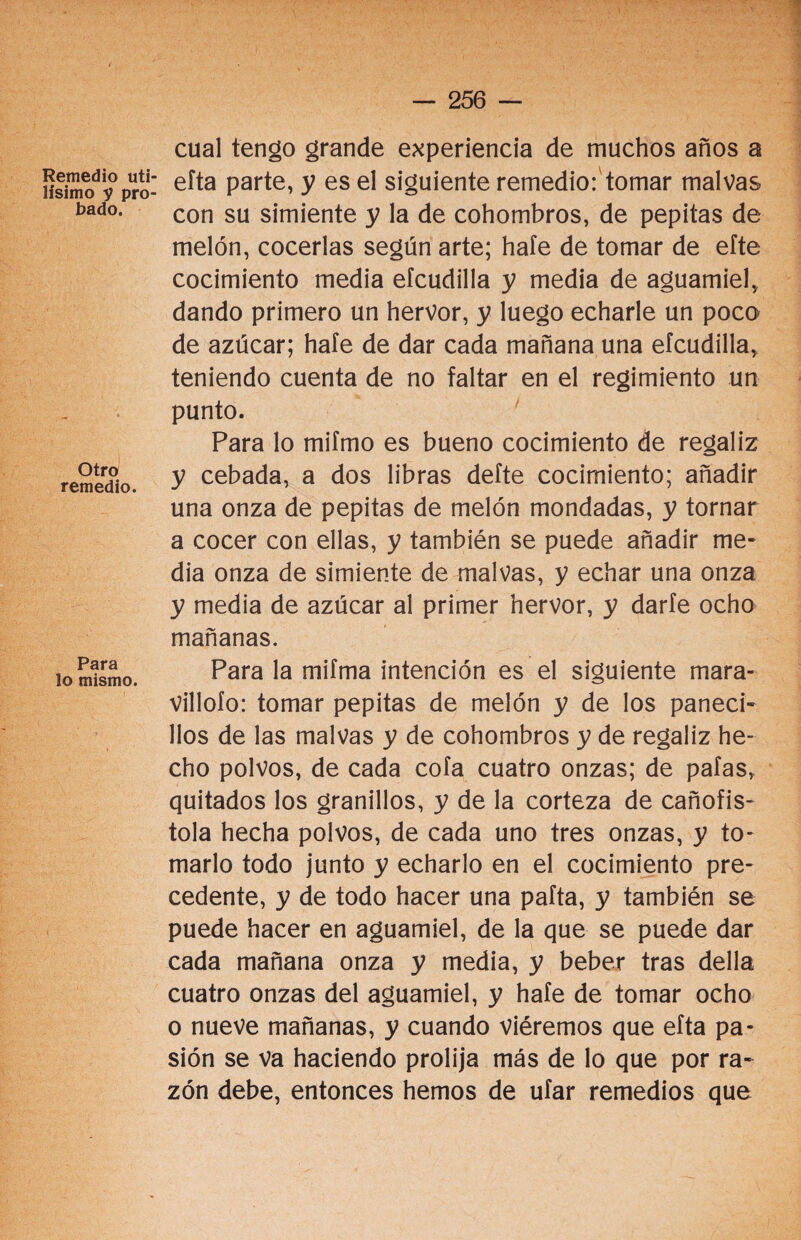 Otro remedio. cual tengo grande experiencia de muchos años a ífsimodiy0pro- e^ta Parte> y es el siguiente remedio: tomar malvas bad°. con su simiente y la de cohombros, de pepitas de melón, cocerlas según arte; hafe de tomar de eíte cocimiento media efcudilla y media de aguamiel, dando primero un hervor, y luego echarle un poco de azúcar; hale de dar cada mañana una efcudilla, teniendo cuenta de no faltar en el regimiento un punto. Para lo mifmo es bueno cocimiento de regaliz y cebada, a dos libras defte cocimiento; añadir una onza de pepitas de melón mondadas, y tornar a cocer con ellas, y también se puede añadir me¬ dia onza de simiente de malvas, y echar una onza y media de azúcar al primer hervor, y darle ocho mañanas. Para la mifma intención es el siguiente mara¬ villólo: tomar pepitas de melón y de los paneci¬ llos de las malvas y de cohombros y de regaliz he¬ cho polvos, de cada cofa cuatro onzas; de pafas, quitados los granillos, y de la corteza de cañofis- tola hecha polvos, de cada uno tres onzas, y to¬ marlo todo junto y echarlo en el cocimiento pre¬ cedente, y de todo hacer una pafta, y también se puede hacer en aguamiel, de la que se puede dar cada mañana onza y media, y beber tras della cuatro onzas del aguamiel, y hafe de tomar ocho o nueve mañanas, y cuando viéremos que efta pa¬ sión se va haciendo prolija más de lo que por ra¬ zón debe, entonces hemos de ufar remedios que Para lo mismo.