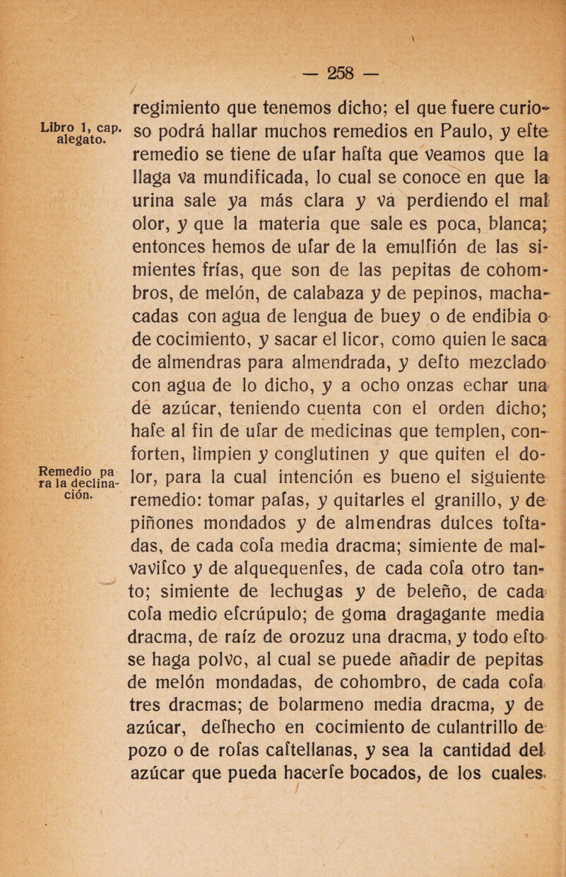 \ regimiento que tenemos dicho; el que fuere curio- Liaiegato.ap‘ so P°drá hallar muchos remedios en Paulo, y eíte remedio se tiene de ufar hafta que veamos que la llaga va mundificada, lo cual se conoce en que la urina sale ya más clara y va perdiendo el mal olor, y que la materia que sale es poca, blanca; entonces hemos de ufar de la emulíión de las si¬ mientes frías, que son de las pepitas de cohom¬ bros, de melón, de calabaza y de pepinos, macha¬ cadas con agua de lengua de buey o de endibia o de cocimiento, y sacar el licor, como quien le saca de almendras para almendrada, y defto mezclado con agua de lo dicho, y a ocho onzas echar una de azúcar, teniendo cuenta con el orden dicho; hafe al fin de ufar de medicinas que templen, con¬ forten, limpien y conglutinen y que quiten el do¬ ra ued¿ciií¡a- l°r> Para Ia cual intención es bueno el siguiente Clón* remedio: tomar pafas, y quitarles el granillo, y de piñones mondados y de almendras dulces tofta- das, de cada cofa media dracma; simiente de mal- VaVifco y de alquequenfes, de cada cofa otro tan¬ to; simiente de lechugas y de beleño, de cada cofa medio eícrúpulo; de goma dragagante media dracma, de raíz de orozuz una dracma, y todo efto se haga polvo, al cual se puede añadir de pepitas de melón mondadas, de cohombro, de cada cofa tres dracmas; de bolarmeno media dracma, y de azúcar, defhecho en cocimiento de culantrillo de pozo o de roías caítellanas, y sea la cantidad del azúcar que pueda hacerle bocados, de los cuales.
