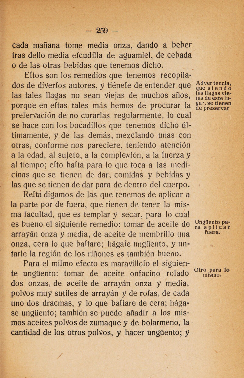 cada mañana tome media onza, dando a beber tras dello media eícudilla de aguamiel, de cebada o de las otras bebidas que tenemos dicho. Eftos son los remedios que tenemos recopila¬ dos de diverfos autores, y tiénefe de entender que las tales llagas no sean viejas de muchos años, porque en eítas tales más hemos de procurar la preíervación de no curarlas regularmente, lo cual se hace con los bocadillos que tenemos dicho úl¬ timamente, y de las demás, mezclando unas con otras, conforme nos pareciere, teniendo atención a la edad, al sujeto, a la complexión, a la fuerza y al tiempo; efto bafta para lo que toca a las medi¬ cinas que se tienen de dar, comidas y bebidas y las que se tienen de dar para de dentro del cuerpo. Reftá digamos de las que tenemos de aplicar a la parte por de fuera, que tienen de tener la mis¬ ma facultad, que es templar y secar, para lo cual es bueno el siguiente remedio: tomar de aceite de arrayán onza y media, de aceite de membrillo una onza, cera lo que baftare; hágale ungüento, y un¬ tarle la región de los riñones es también bueno. Para el mifmo efecto es maravillólo el siguien¬ te ungüento: tomar de aceite onfacino rolado dos onzas, de aceite de arrayán onza y media, polvos muy sutiles de arrayán y de roías, de cada uno dos dracmas, y lo que baftare de cera; hága¬ se ungüento; también se puede añadir a los mis¬ mos aceites polvos de zumaque y de bolarmeno, la cantidad de los otros polvos, y hacer ungüento; y Advertencia, que siendo las llagas vie¬ jas de este lu¬ gar, se tienen de preservar Ungüento pa¬ ra aplicar fuera. Otro para lo mismo.