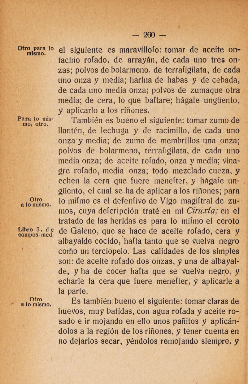 Otro para lo mismo. Para lo mis¬ mo, otro. Otro a lo mismo. Libro 3, d e compos. med. Otro a lo mismo. el siguiente es maravilloío: tomar de aceite on¬ facino rolado, de arrayán, de cada uno tres on¬ zas; polvos de bolarmeno, de terrafigilata, de cada uno onza y media; harina de habas y de cebada, de cada uno media onza; polvos de zumaque otra media; de cera, lo que baftare; hágate ungüento, y aplicarlo a los riñones. También es bueno el siguiente: tomar zumo de llantén, de lechuga y de racimillo, de cada uno onza y media; de zurho de membrillos una onza; polvos de bolarmeno, terrafigilata, de cada uno media onza; de aceite rotado, onza y media; vina¬ gre rotado, media onza; todo mezclado cueza, y echen la cera que fuere menefter, y hágate un¬ güento, el cual se ha de aplicar a los riñones; para lo mifmo es el defeníivo de Vigo magiftral de zu¬ mos, cuya defcripción traté en mi Ciruxía; en el tratado de las heridas es para lo mifmo el ceroto de Galeno, que se hace de aceite rotado, cera y albayalde cocido, hafta tanto que se vuelva negro corño un terciopelo. Las calidades de los simples son: de aceite rotado dos onzas, y una de albayal¬ de, y ha de cocer hafta que se vuelva negro, y echarle la cera que fuere menefter, y aplicarle a la parte. Es también bueno el siguiente: tomar claras de huevos, muy batidas, con agua rotada y aceite ro¬ sado e ir mojando en ello unos pañitos y aplicán¬ dolos a la región de los riñones, y tener cuenta en no dejarlos secar, yéndolos remojando siempre, y