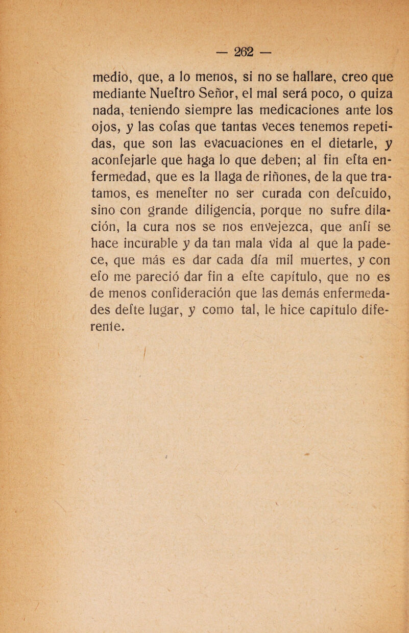 medio, que, a lo menos, si no se hallare, creo que mediante Nueítro Señor, el mal será poco, o quiza nada, teniendo siempre las medicaciones ante los ojos, y las cofas que tantas veces tenemos repeti¬ das, que son las evacuaciones en el dietarle, y aconfejarle que haga lo que deben; al fin efta en¬ fermedad, que es la llaga de riñones, de la que tra¬ tamos, es menefter no ser curada con defcuido, sino con grande diligencia, porque no sufre dila¬ ción, la cura nos se nos envejezca, que anfí se hace incurable y da tan mala vida al que la pade¬ ce, que más es dar cada día mil muertes, y con efo me pareció dar fin a efte capítulo, que no es de menos confideración que las demás enfermeda¬ des defte lugar, y como tal, le hice capítulo dife¬ rente. V