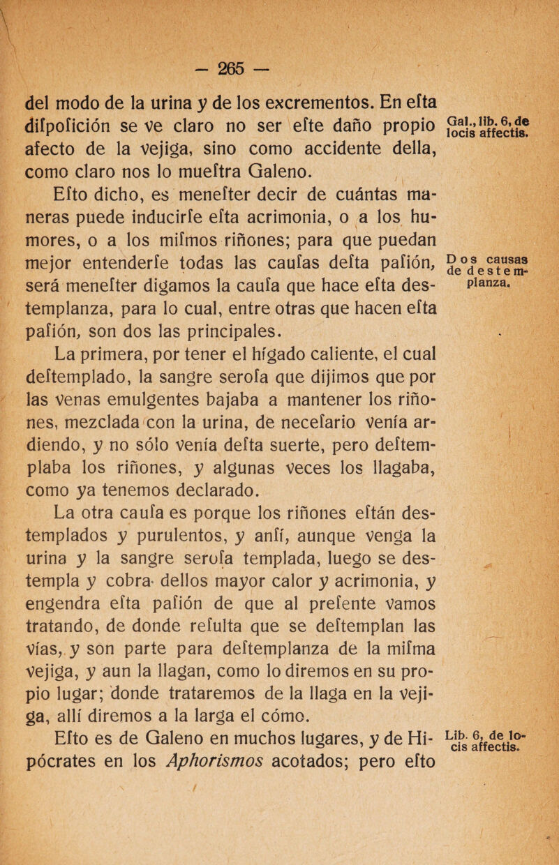 \ del modo de la urina y de los excrementos. En eíta diípofición se ve claro no ser eíte daño propio afecto de la vejiga, sino como accidente della, como claro nos lo mueftra Galeno. Efto dicho, es menefter decir de cuántas ma¬ neras puede inducirle eíta acrimonia, o a los hu¬ mores, o a los mifmos riñones; para que puedan mejor entenderle todas las caulas delta pafión, será menefter digamos la caula que hace efta des¬ templanza, para lo cual, entre otras que hacen efta pafión, son dos las principales. La primera, por tener el hígado caliente, el cual deítemplado, la sangre serofa que dijimos que por las venas emulgentes bajaba a mantener los riño¬ nes, mezclada con la urina, de necefario venía ar¬ diendo, y no sólo venía defta suerte, pero deftem- plaba los riñones, y algunas veces los llagaba, como ya tenemos declarado. La otra caufa es porque los riñones eftán des¬ templados y purulentos, y aníí, aunque venga la urina y la sangre serofa templada, luego se des¬ templa y cobra- dellos mayor calor y acrimonia, y engendra efta pafión de que al prefente vamos tratando, de donde refulta que se deftemplan las vías, y son parte para deftemplanza de la mifma Vejiga, y aun la llagan, como lo diremos en su pro¬ pio lugar; donde trataremos de la llaga en la veji¬ ga, allí diremos a la larga el cómo. Efto es de Galeno en muchos lugares, y de Hi¬ pócrates en los Aphorismos acotados; pero efto Gal., lib. 6, de locis affectis. Dos causas de d e s t e m- planza. Lib. 6, de lo¬ cis affectis.