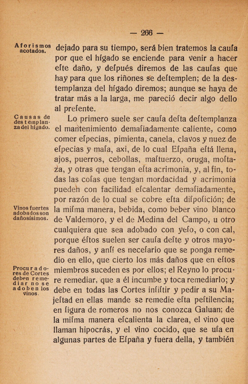 A f o r i s m os acotados. Causas de des templan¬ za del hígado. Vinos fuertes adobadosson dañosísimos. Procu r a d ti¬ res de Cortes deben reme¬ diar no se adoben los vinos. dejado para su tiempo, será bien tratemos la caufa por que el hígado se enciende para venir a hacer eíte daño, y deípués diremos de las caulas que hay para que los riñones se deítemplen; de la des¬ templanza del hígado diremos; aunque se haya de tratar más a la larga, me pareció decir algo dello al preíente. Lo primero suele ser caufa defta deftemplanza el mantenimiento demafiadamente caliente, como comer efpecias, pimienta, canela, clavos y nuez de efpecias y mala, axi, de lo cual Efpaña eftá llena, ajos, puerros, cebollas, maftuerzo, oruga, moíta- za, y otras que tengan efta acrimonia, y, al fin, to¬ das las cofas que tengan mordacidad y acrimonia puedeh con facilidad efcalentar demafiadamente, por razón de lo cual se cobre efta difpofición; de la mifma manera, bebida, como beber vino blanco de Valdemoro, y el de Medina del Campo, u otro cualquiera que sea adobado con yefo, o con cal, porque éftos suelen ser caufa defte y otros mayo¬ res daños, y aníí es necefario que se ponga reme¬ dio en ello, que cierto los más daños que en eftos miembros suceden es por ellos; el Reyno lo procu¬ re remediar, que a él incumbe y toca remediarlo; y debe en todas las Cortes infiftir y pedir a su Ma- jeftad en ellas mande se remedie efta peftilencia; en figura de romeros no nos conozca Galuan; de la mifma manera efcalienta la clarea, el vino que llaman hipocrás, y el vino cocido, que se ufa en algunas partes de Efpaña y fuera deila, y también