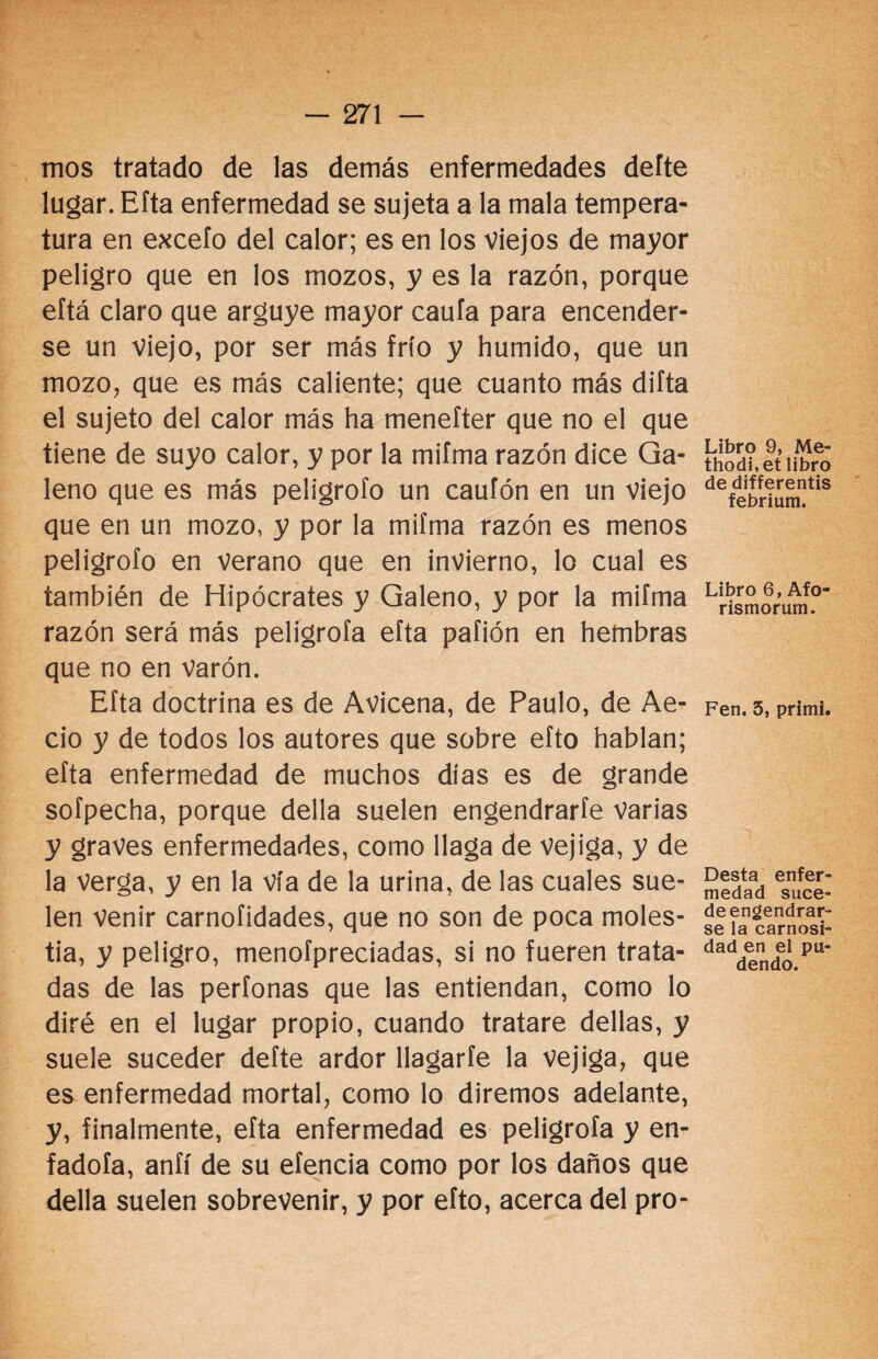 mos tratado de las demás enfermedades defte lugar. Eíta enfermedad se sujeta a la mala tempera¬ tura en excefo del calor; es en los viejos de mayor peligro que en los mozos, y es la razón, porque eftá claro que arguye mayor caufa para encender¬ se un viejo, por ser más frío y húmido, que un mozo, que es más caliente; que cuanto más difta el sujeto del calor más ha menefter que no el que tiene de suyo calor, y por la miíma razón dice Ga¬ leno que es más peligrólo un caufón en un viejo que en un mozo, y por la miíma razón es menos peligrólo en verano que en invierno, lo cual es también de Hipócrates y Galeno, y por la miíma razón será más peligroía eíta paíión en hembras que no en Varón. Eíta doctrina es de Avicena, de Paulo, de Ae- cio y de todos los autores que sobre eíto hablan; eíta enfermedad de muchos días es de grande sofpecha, porque della suelen engendrarte varias y graves enfermedades, como llaga de vejiga, y de la verga, y en la vía de la urina, de las cuales sue¬ len venir carnofidades, que no son de poca moles¬ tia, y peligro, menofpreciadas, si no fueren trata¬ das de las períonas que las entiendan, como lo diré en el lugar propio, cuando tratare dellas, y suele suceder defte ardor llagarfe la vejiga, que es enfermedad mortal, como lo diremos adelante, y, finalmente, eíta enfermedad es peligroía y en¬ fadóla, aníí de su eíencia como por los daños que della suelen sobrevenir, y por eíto, acerca del pro- Libro 9, Me* thodi,et libro de differentis febrium. Libro 6, Afo- rismorum. Fen. 5, primi. Desta enfer¬ medad suce¬ de engendrar¬ se la carnosi¬ dad en el pu¬ dendo.