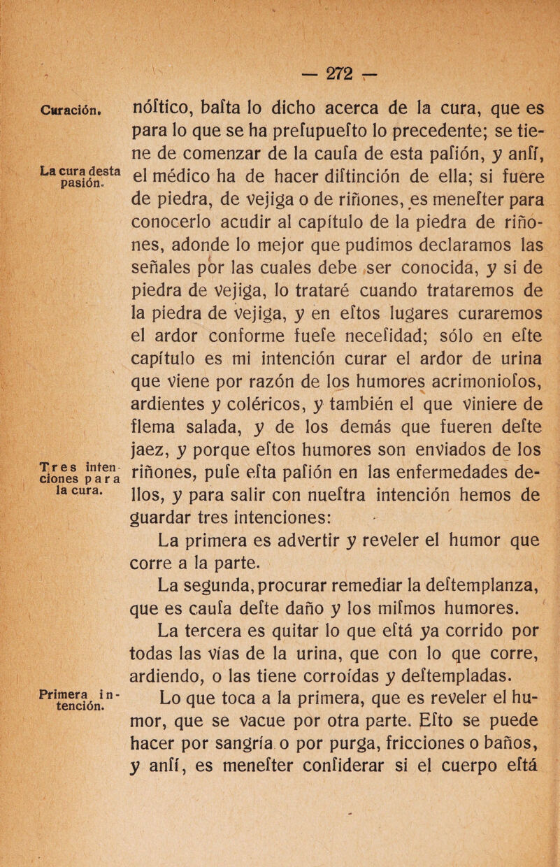 Curación, La cura desta pasión. Tres inten ciones para la cura. Primera i n - tención. nóftico, bafta lo dicho acerca de la cura, que es para lo que se ha prefupuefto lo precedente; se tie¬ ne de comenzar de la caufa de esta pafión, y anfí, el médico ha de hacer diftinción de ella; si fuere de piedra, de vejiga o de riñones, es menefter para conocerlo acudir al capítulo de la piedra de riño¬ nes, adonde lo mejor que pudimos declaramos las señales por las cuales debe ser conocida, y si de piedra de Vejiga, lo trataré cuando trataremos de la piedra de vejiga, y en eftos lugares curaremos el ardor conforme fuefe necefidad; sólo en efte capítulo es mi intención curar el ardor de urina que viene por razón de los humores acrimoniofos, ardientes y coléricos, y también el que viniere de flema salada, y de los demás que fueren defte jaez, y porque eftos humores son enviados de los riñones, pufe efta pafión en las enfermedades de- llos, y para salir con nueftra intención hemos de guardar tres intenciones: La primera es advertir y reveler el humor que corre a la parte. La segunda, procurar remediar la deftemplanza, que es caufa defte daño y los mifmos humores. La tercera es quitar lo que eftá ya corrido por todas las vías de la urina, que con lo que corre, ardiendo, o las tiene corroídas y deítempladas. Lo que toca a la primera, que es reveler el hu¬ mor, que se vacue por otra parte. Efto se puede hacer por sangría o por purga, fricciones o baños, y anfí, es menefter confiderar si el cuerpo eftá