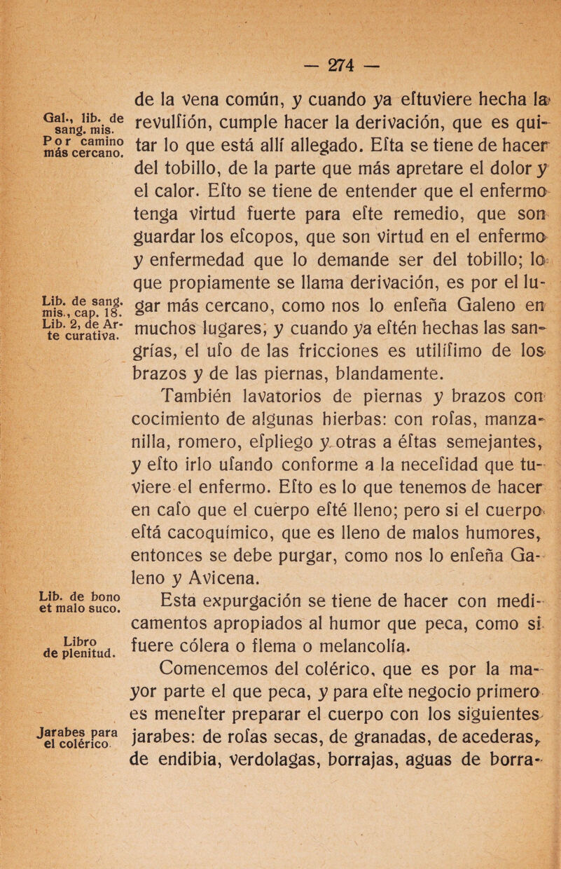 Gal., lib. de sang. ruis. Por camino más cercano. Lib. de sang. mis., cap. 18. Lib. 2, de Ar¬ te curativa. Lib. de bono et malo suco. Libro de plenitud. Jarabes para el colérico de la vena común, y cuando ya eftuviere hecha la» revulfión, cumple hacer la derivación, que es qui¬ tar lo que está allí allegado. Efta se tiene de hacer del tobillo, de la parte que más apretare el dolor y el calor. Efto se tiene de entender que el enfermo tenga virtud fuerte para efte remedio, que son guardar los efcopos, que son virtud en el enfermo y enfermedad que lo demande ser del tobillo; lo que propiamente se llama derivación, es por el lu¬ gar más cercano, como nos lo enfeña Galeno en muchos lugares, y cuando ya eftén hechas las san¬ grías, el ufo de las fricciones es utilífimo de los brazos y de las piernas, blandamente. También lavatorios de piernas y brazos con cocimiento de algunas hierbas: con roías, manza¬ nilla, romero, efpliego y. otras a éftas semejantes, y efto irlo ufando conforme a la necefidad que tu¬ viere el enfermo. Efto es lo que tenemos de hacer en cafo que el cuerpo efté lleno; pero si el cuerpo- eftá cacoquimio), que es lleno de malos humores, entonces se debe purgar, como nos lo enfeña Ga¬ leno y Avicena. Esta expurgación se tiene de hacer con medi¬ camentos apropiados al humor que peca, como si fuere cólera o flema o melancolía. Comencemos del colérico, que es por la ma¬ yor parte el que peca, y para efte negocio primero es menefter preparar el cuerpo con los siguientes jarabes: de roías secas, de granadas, de acederas,, de endibia, verdolagas, borrajas, aguas de borra-