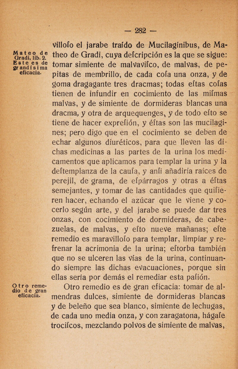 Mateo de Gradi, lib. 2. Este es de gr andí si ma eficacia. Otro reme¬ dio de gran eficacia. villoío el jarabe traído de Mucilagínibus, de Ma- theo de Gradi, cuya deícripción es la que se sigue: tomar simiente de malvaviíco, de malvas, de pe¬ pitas de membrillo, de cada cofa una onza, y de goma dragagante tres dracmas; todas eftas cofas tienen de infundir en cocimiento de las mifmas malvas, y de simiente de dormideras blancas una dracma, y otra de arquequenges, y de todo eíto se tiene de hacer exprefión, y éftas son las mucilagi- nes; pero digo que en el cocimiento se deben de echar algunos diuréticos, para que lleven las di* chas medicinas a las partes de la urina los medi¬ camentos que aplicamos para templar la urina y la deftemplanza de la caufa, y anfí añadiría raíces de perejil, de grama, de eípárragos y otras a éftas semejantes, y tomar de las cantidades que quifie- ren hacer, echando el azúcar que le viene y co¬ cerlo según arte, y del jarabe se puede dar tres onzas, con cocimiento de dormideras, de cabe¬ zuelas, de malvas, y efto nueve mañanas; efte remedio es maravillofo para templar, limpiar y re¬ frenar la acrimonia de la urina; eftorba también que no se ulceren las vías de la urina, continuan¬ do siempre las dichas evacuaciones, porque sin ellas sería por demás el remediar esta paflón. Otro remedio es de gran eficacia: tomar de al¬ mendras dulces, simiente de dormideras blancas y de beleño que sea blanco, simiente de lechugas, de cada uno media onza, y con zaragatona, hágafe trocifcos, mezclando polvos de simiente de malvas,