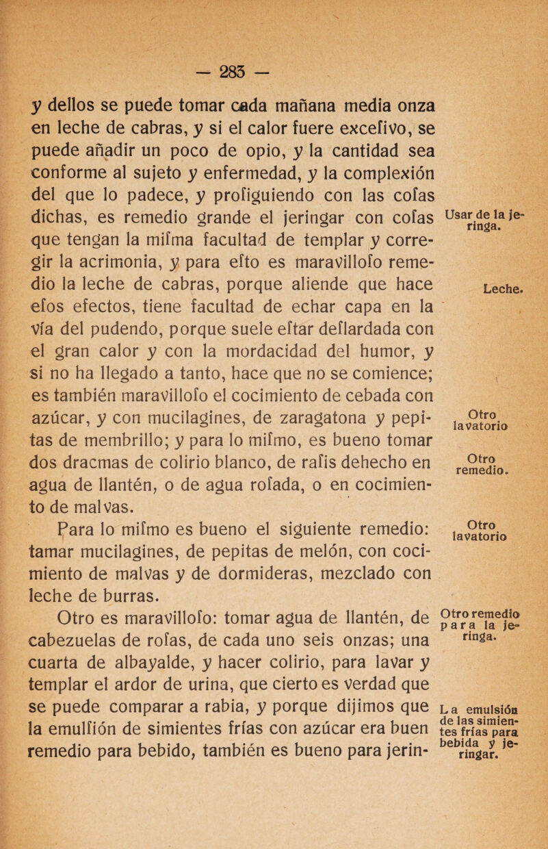 y dellos se puede tomar cada mañana media onza en leche de cabras, y si el calor fuere excefivo, se puede añadir un poco de opio, y la cantidad sea conforme al sujeto y enfermedad, y la complexión del que lo padece, y profiguiendo con las cofas dichas, es remedio grande el jeringar con cofas que tengan la miíma facultad de templar y corre¬ gir la acrimonia, y para efto es maravillólo reme¬ dio la leche de cabras, porque aliende que hace efos efectos, tiene facultad de echar capa en la vía del pudendo, porque suele eítar deflardada con el gran calor y con la mordacidad del humor, y si no ha llegado a tanto, hace que no se comience; es también maravillólo el cocimiento de cebada con azúcar, y con mucilagines, de zaragatona y pepi¬ tas de membrillo; y para lo mifmo, es bueno tomar dos dracmas de colirio blanco, de rafis dehecho en agua de llantén, o de agua rofada, o en cocimien¬ to de malvas. Para lo mifmo es bueno el siguiente remedio: tamar mucilagines, de pepitas de melón, con coci¬ miento de malvas y de dormideras, mezclado con leche de burras. Otro es maravillólo: tomar agua de llantén, de cabezuelas de roías, de cada uno seis onzas; una cuarta de albayalde, y hacer colirio, para lavar y templar el ardor de urina, que cierto es verdad que se puede comparar a rabia, y porque dijimos que la emulíión de simientes frías con azúcar era buen remedio para bebido, también es bueno para jerin- Usar de la je¬ ringa. Leche. Otro lavatorio Otro remedio. Otro lavatorio Otro remedio para la je¬ ringa. La emulsión de las simien¬ tes frías para bebida y je¬ ringar.