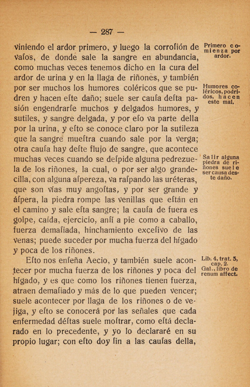 Viniendo el ardor primero, y luego la corroíión de Vafos, de donde sale la sangre en abundancia, como muchas Veces tenemos dicho en la cura del ardor de urina y en la llaga de riñones, y también por ser muchos los humores coléricos que se pu¬ dren y hacen efte daño; suele ser cauta delta pa¬ sión engendrarte muchos y delgados humores, y sutiles, y sangre delgada, y por eío va parte della por la urina, y efto se conoce claro por la sutileza que la sangre mueftra cuando sale por la verga; otra cauta hay defte flujo de sangre, que acontece muchas veces cuando se defpide alguna pedrezue- la de los riñones, la cual, o por ser algo grande- cilla, con alguna afpereza, Va rafpando las uréteras, que son vías muy angoftas, y por ser grande y áfpera, la piedra rompe las venillas que eítán en el camino y sale efta sangre; la cauta de fuera es goipe, caída, ejercicio, anfí a pie como a caballo, fuerza demafiada, hinchamiento excefivo de las venas; puede suceder por mucha fuerza del hígado y poca de los riñones. Efto nos enfeña Aecio, y también suele acon¬ tecer por mucha fuerza de los riñones y poca del hígado, y es que como los riñones tienen fuerza, atraen demafiado y más de lo que pueden vencer; suele acontecer por llaga de los riñones o de ve¬ jiga, y efto se conocerá por las señales que cada enfermedad déftas suele moítrar, como eftá decla¬ rado en lo precedente, y yo lo declararé en su propio lugar; con efto doy fin a las cautas della, Primero c o- mienza por ardor. Humores co¬ léricos, podri¬ dos, hacen este mal. Salir alguna piedra de ri¬ ñones sue 1 e ser causa des¬ te daño. Lib. 4, trat. 5¡, cap. 2. Gal., libro de renum affect.